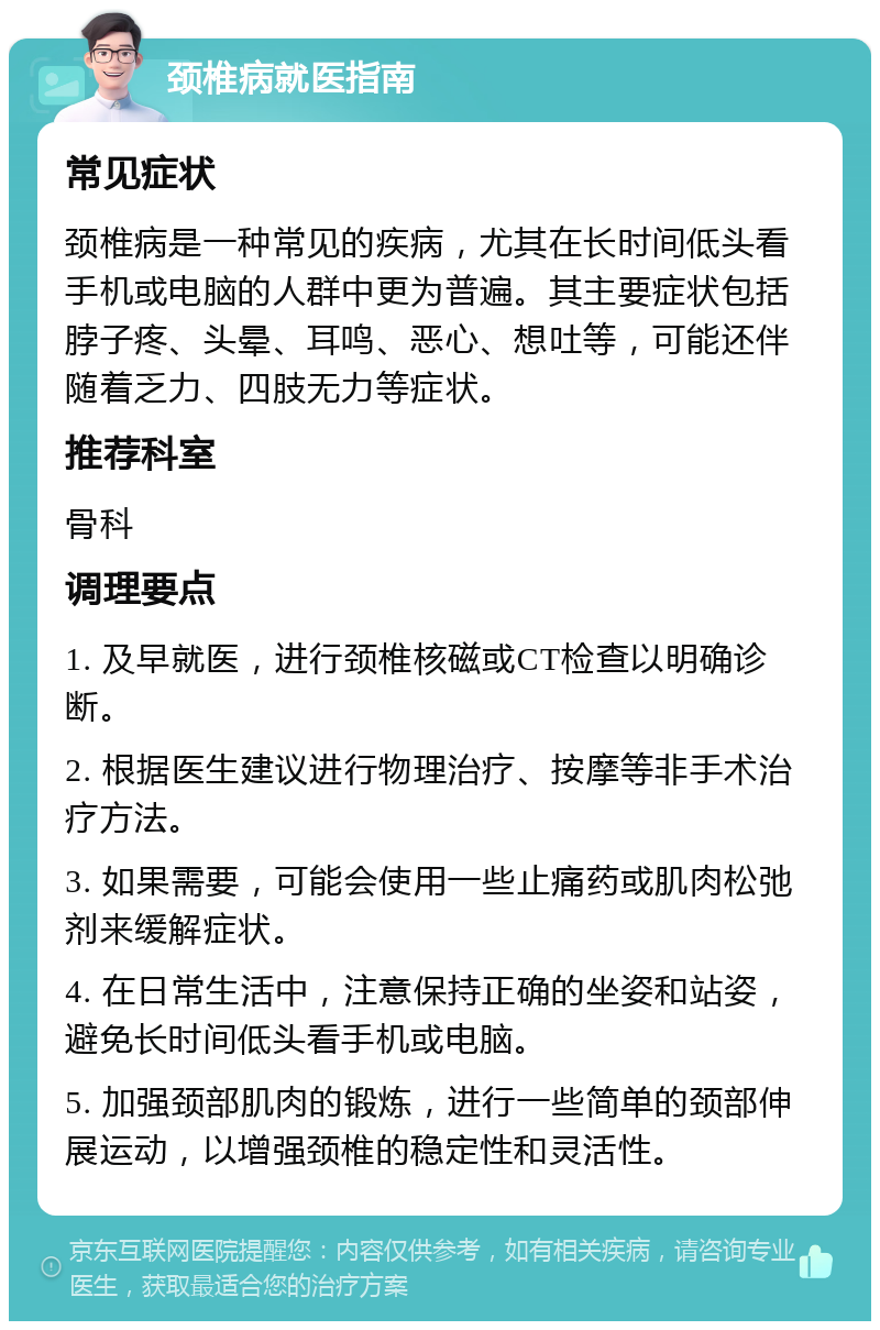 颈椎病就医指南 常见症状 颈椎病是一种常见的疾病，尤其在长时间低头看手机或电脑的人群中更为普遍。其主要症状包括脖子疼、头晕、耳鸣、恶心、想吐等，可能还伴随着乏力、四肢无力等症状。 推荐科室 骨科 调理要点 1. 及早就医，进行颈椎核磁或CT检查以明确诊断。 2. 根据医生建议进行物理治疗、按摩等非手术治疗方法。 3. 如果需要，可能会使用一些止痛药或肌肉松弛剂来缓解症状。 4. 在日常生活中，注意保持正确的坐姿和站姿，避免长时间低头看手机或电脑。 5. 加强颈部肌肉的锻炼，进行一些简单的颈部伸展运动，以增强颈椎的稳定性和灵活性。