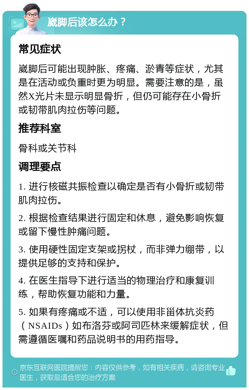 崴脚后该怎么办？ 常见症状 崴脚后可能出现肿胀、疼痛、淤青等症状，尤其是在活动或负重时更为明显。需要注意的是，虽然X光片未显示明显骨折，但仍可能存在小骨折或韧带肌肉拉伤等问题。 推荐科室 骨科或关节科 调理要点 1. 进行核磁共振检查以确定是否有小骨折或韧带肌肉拉伤。 2. 根据检查结果进行固定和休息，避免影响恢复或留下慢性肿痛问题。 3. 使用硬性固定支架或拐杖，而非弹力绷带，以提供足够的支持和保护。 4. 在医生指导下进行适当的物理治疗和康复训练，帮助恢复功能和力量。 5. 如果有疼痛或不适，可以使用非甾体抗炎药（NSAIDs）如布洛芬或阿司匹林来缓解症状，但需遵循医嘱和药品说明书的用药指导。