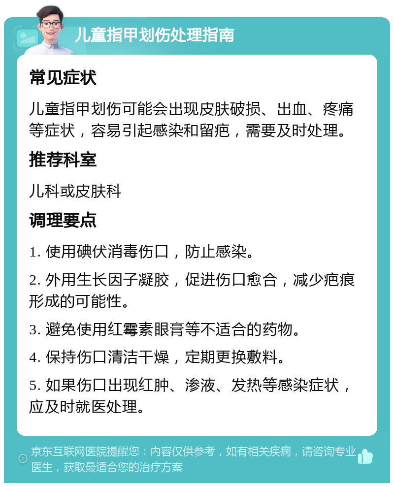 儿童指甲划伤处理指南 常见症状 儿童指甲划伤可能会出现皮肤破损、出血、疼痛等症状，容易引起感染和留疤，需要及时处理。 推荐科室 儿科或皮肤科 调理要点 1. 使用碘伏消毒伤口，防止感染。 2. 外用生长因子凝胶，促进伤口愈合，减少疤痕形成的可能性。 3. 避免使用红霉素眼膏等不适合的药物。 4. 保持伤口清洁干燥，定期更换敷料。 5. 如果伤口出现红肿、渗液、发热等感染症状，应及时就医处理。