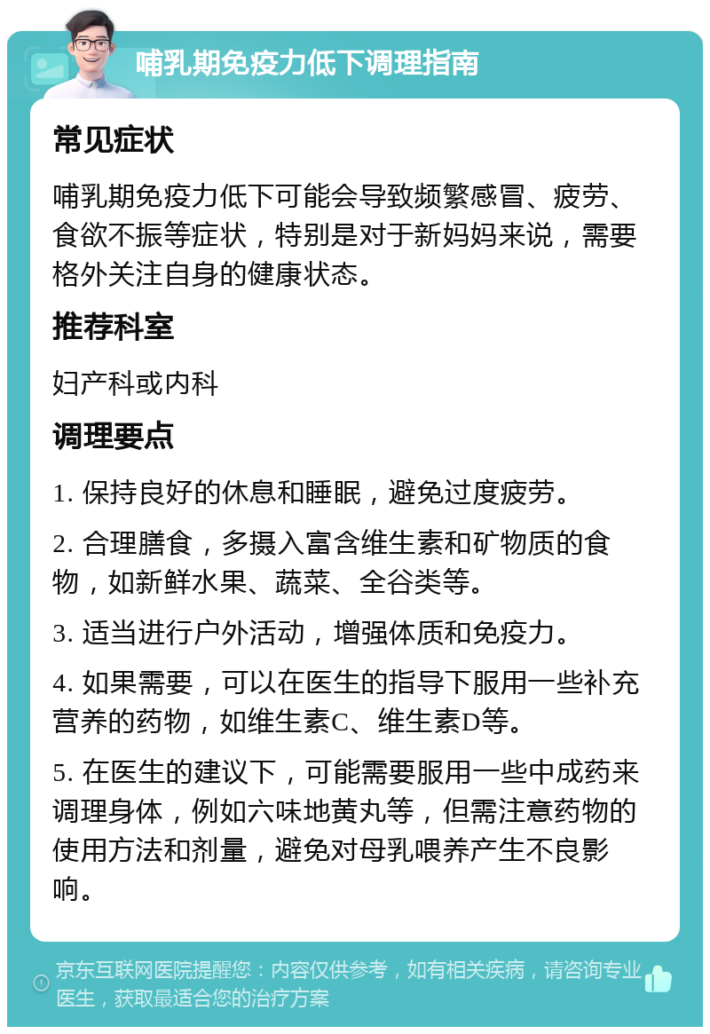 哺乳期免疫力低下调理指南 常见症状 哺乳期免疫力低下可能会导致频繁感冒、疲劳、食欲不振等症状，特别是对于新妈妈来说，需要格外关注自身的健康状态。 推荐科室 妇产科或内科 调理要点 1. 保持良好的休息和睡眠，避免过度疲劳。 2. 合理膳食，多摄入富含维生素和矿物质的食物，如新鲜水果、蔬菜、全谷类等。 3. 适当进行户外活动，增强体质和免疫力。 4. 如果需要，可以在医生的指导下服用一些补充营养的药物，如维生素C、维生素D等。 5. 在医生的建议下，可能需要服用一些中成药来调理身体，例如六味地黄丸等，但需注意药物的使用方法和剂量，避免对母乳喂养产生不良影响。