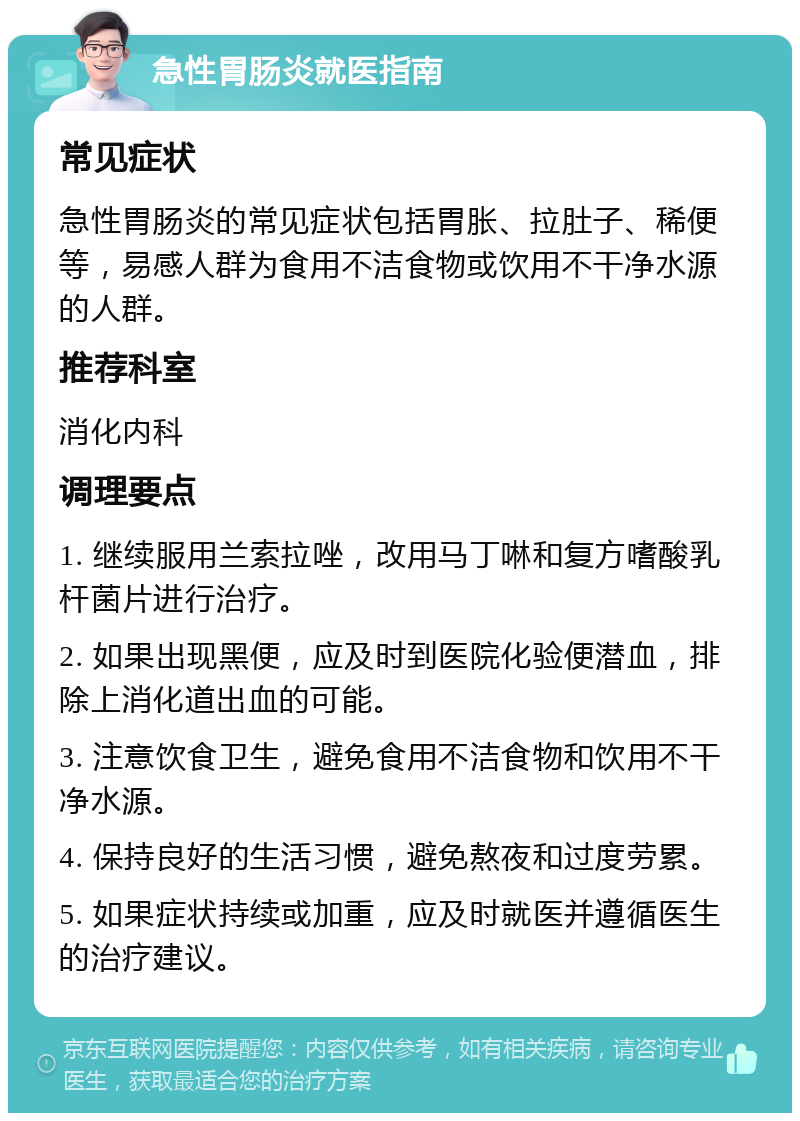 急性胃肠炎就医指南 常见症状 急性胃肠炎的常见症状包括胃胀、拉肚子、稀便等，易感人群为食用不洁食物或饮用不干净水源的人群。 推荐科室 消化内科 调理要点 1. 继续服用兰索拉唑，改用马丁啉和复方嗜酸乳杆菌片进行治疗。 2. 如果出现黑便，应及时到医院化验便潜血，排除上消化道出血的可能。 3. 注意饮食卫生，避免食用不洁食物和饮用不干净水源。 4. 保持良好的生活习惯，避免熬夜和过度劳累。 5. 如果症状持续或加重，应及时就医并遵循医生的治疗建议。