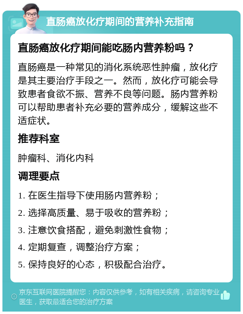 直肠癌放化疗期间的营养补充指南 直肠癌放化疗期间能吃肠内营养粉吗？ 直肠癌是一种常见的消化系统恶性肿瘤，放化疗是其主要治疗手段之一。然而，放化疗可能会导致患者食欲不振、营养不良等问题。肠内营养粉可以帮助患者补充必要的营养成分，缓解这些不适症状。 推荐科室 肿瘤科、消化内科 调理要点 1. 在医生指导下使用肠内营养粉； 2. 选择高质量、易于吸收的营养粉； 3. 注意饮食搭配，避免刺激性食物； 4. 定期复查，调整治疗方案； 5. 保持良好的心态，积极配合治疗。