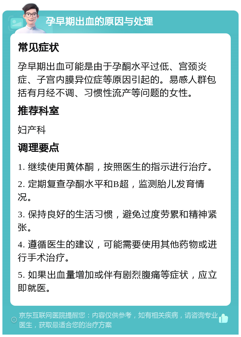 孕早期出血的原因与处理 常见症状 孕早期出血可能是由于孕酮水平过低、宫颈炎症、子宫内膜异位症等原因引起的。易感人群包括有月经不调、习惯性流产等问题的女性。 推荐科室 妇产科 调理要点 1. 继续使用黄体酮，按照医生的指示进行治疗。 2. 定期复查孕酮水平和B超，监测胎儿发育情况。 3. 保持良好的生活习惯，避免过度劳累和精神紧张。 4. 遵循医生的建议，可能需要使用其他药物或进行手术治疗。 5. 如果出血量增加或伴有剧烈腹痛等症状，应立即就医。