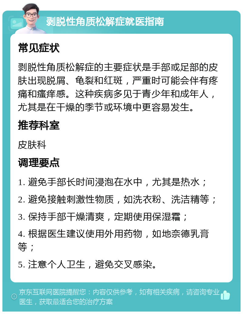 剥脱性角质松解症就医指南 常见症状 剥脱性角质松解症的主要症状是手部或足部的皮肤出现脱屑、龟裂和红斑，严重时可能会伴有疼痛和瘙痒感。这种疾病多见于青少年和成年人，尤其是在干燥的季节或环境中更容易发生。 推荐科室 皮肤科 调理要点 1. 避免手部长时间浸泡在水中，尤其是热水； 2. 避免接触刺激性物质，如洗衣粉、洗洁精等； 3. 保持手部干燥清爽，定期使用保湿霜； 4. 根据医生建议使用外用药物，如地奈德乳膏等； 5. 注意个人卫生，避免交叉感染。