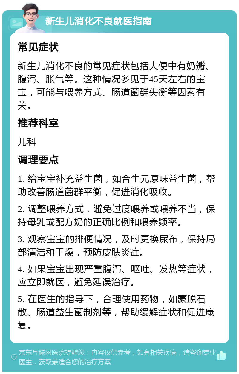 新生儿消化不良就医指南 常见症状 新生儿消化不良的常见症状包括大便中有奶瓣、腹泻、胀气等。这种情况多见于45天左右的宝宝，可能与喂养方式、肠道菌群失衡等因素有关。 推荐科室 儿科 调理要点 1. 给宝宝补充益生菌，如合生元原味益生菌，帮助改善肠道菌群平衡，促进消化吸收。 2. 调整喂养方式，避免过度喂养或喂养不当，保持母乳或配方奶的正确比例和喂养频率。 3. 观察宝宝的排便情况，及时更换尿布，保持局部清洁和干燥，预防皮肤炎症。 4. 如果宝宝出现严重腹泻、呕吐、发热等症状，应立即就医，避免延误治疗。 5. 在医生的指导下，合理使用药物，如蒙脱石散、肠道益生菌制剂等，帮助缓解症状和促进康复。