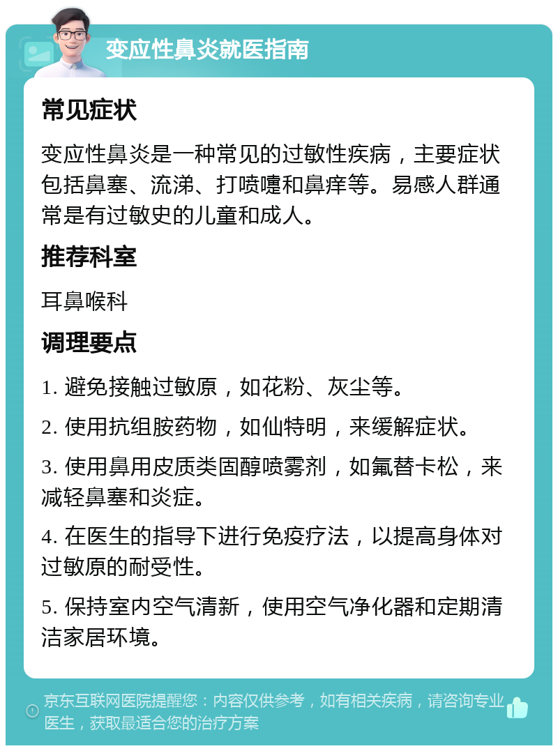 变应性鼻炎就医指南 常见症状 变应性鼻炎是一种常见的过敏性疾病，主要症状包括鼻塞、流涕、打喷嚏和鼻痒等。易感人群通常是有过敏史的儿童和成人。 推荐科室 耳鼻喉科 调理要点 1. 避免接触过敏原，如花粉、灰尘等。 2. 使用抗组胺药物，如仙特明，来缓解症状。 3. 使用鼻用皮质类固醇喷雾剂，如氟替卡松，来减轻鼻塞和炎症。 4. 在医生的指导下进行免疫疗法，以提高身体对过敏原的耐受性。 5. 保持室内空气清新，使用空气净化器和定期清洁家居环境。