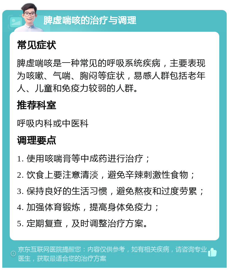 脾虚喘咳的治疗与调理 常见症状 脾虚喘咳是一种常见的呼吸系统疾病，主要表现为咳嗽、气喘、胸闷等症状，易感人群包括老年人、儿童和免疫力较弱的人群。 推荐科室 呼吸内科或中医科 调理要点 1. 使用咳喘膏等中成药进行治疗； 2. 饮食上要注意清淡，避免辛辣刺激性食物； 3. 保持良好的生活习惯，避免熬夜和过度劳累； 4. 加强体育锻炼，提高身体免疫力； 5. 定期复查，及时调整治疗方案。