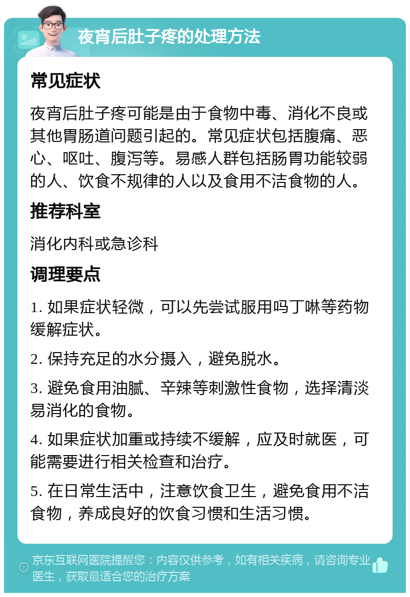 夜宵后肚子疼的处理方法 常见症状 夜宵后肚子疼可能是由于食物中毒、消化不良或其他胃肠道问题引起的。常见症状包括腹痛、恶心、呕吐、腹泻等。易感人群包括肠胃功能较弱的人、饮食不规律的人以及食用不洁食物的人。 推荐科室 消化内科或急诊科 调理要点 1. 如果症状轻微，可以先尝试服用吗丁啉等药物缓解症状。 2. 保持充足的水分摄入，避免脱水。 3. 避免食用油腻、辛辣等刺激性食物，选择清淡易消化的食物。 4. 如果症状加重或持续不缓解，应及时就医，可能需要进行相关检查和治疗。 5. 在日常生活中，注意饮食卫生，避免食用不洁食物，养成良好的饮食习惯和生活习惯。