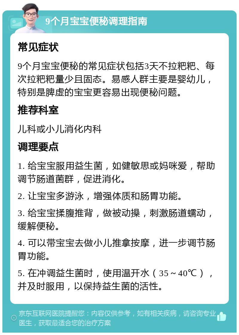 9个月宝宝便秘调理指南 常见症状 9个月宝宝便秘的常见症状包括3天不拉粑粑、每次拉粑粑量少且固态。易感人群主要是婴幼儿，特别是脾虚的宝宝更容易出现便秘问题。 推荐科室 儿科或小儿消化内科 调理要点 1. 给宝宝服用益生菌，如健敏思或妈咪爱，帮助调节肠道菌群，促进消化。 2. 让宝宝多游泳，增强体质和肠胃功能。 3. 给宝宝揉腹推背，做被动操，刺激肠道蠕动，缓解便秘。 4. 可以带宝宝去做小儿推拿按摩，进一步调节肠胃功能。 5. 在冲调益生菌时，使用温开水（35～40℃），并及时服用，以保持益生菌的活性。