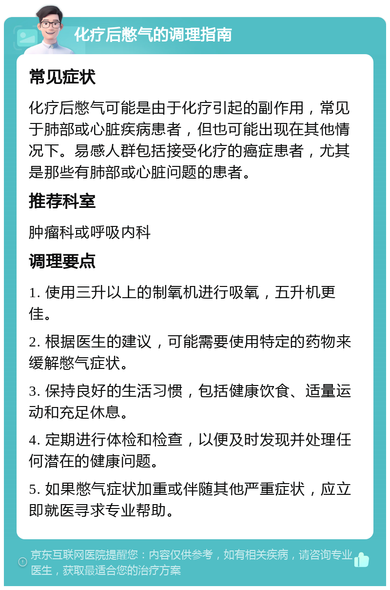 化疗后憋气的调理指南 常见症状 化疗后憋气可能是由于化疗引起的副作用，常见于肺部或心脏疾病患者，但也可能出现在其他情况下。易感人群包括接受化疗的癌症患者，尤其是那些有肺部或心脏问题的患者。 推荐科室 肿瘤科或呼吸内科 调理要点 1. 使用三升以上的制氧机进行吸氧，五升机更佳。 2. 根据医生的建议，可能需要使用特定的药物来缓解憋气症状。 3. 保持良好的生活习惯，包括健康饮食、适量运动和充足休息。 4. 定期进行体检和检查，以便及时发现并处理任何潜在的健康问题。 5. 如果憋气症状加重或伴随其他严重症状，应立即就医寻求专业帮助。