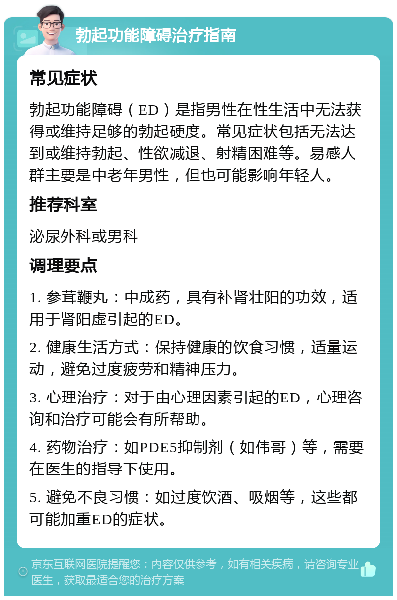 勃起功能障碍治疗指南 常见症状 勃起功能障碍（ED）是指男性在性生活中无法获得或维持足够的勃起硬度。常见症状包括无法达到或维持勃起、性欲减退、射精困难等。易感人群主要是中老年男性，但也可能影响年轻人。 推荐科室 泌尿外科或男科 调理要点 1. 参茸鞭丸：中成药，具有补肾壮阳的功效，适用于肾阳虚引起的ED。 2. 健康生活方式：保持健康的饮食习惯，适量运动，避免过度疲劳和精神压力。 3. 心理治疗：对于由心理因素引起的ED，心理咨询和治疗可能会有所帮助。 4. 药物治疗：如PDE5抑制剂（如伟哥）等，需要在医生的指导下使用。 5. 避免不良习惯：如过度饮酒、吸烟等，这些都可能加重ED的症状。