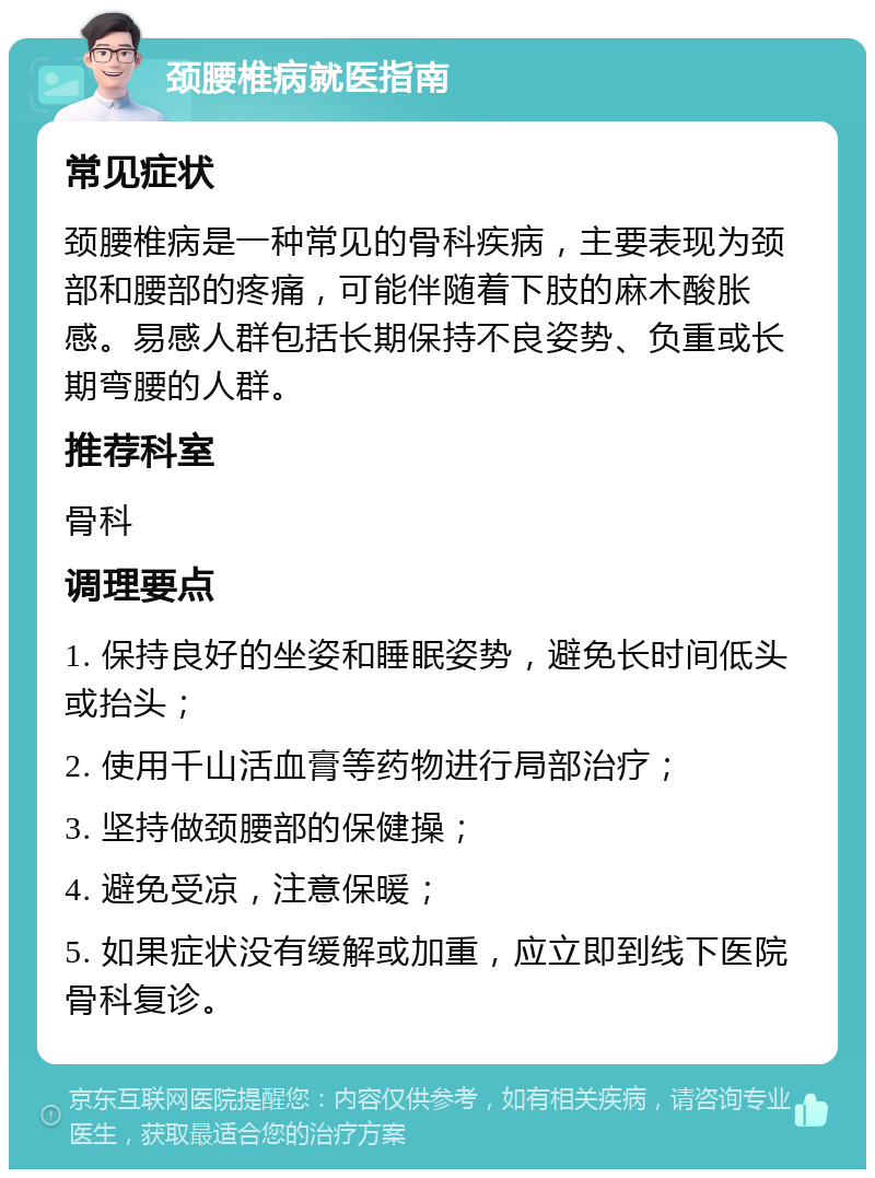 颈腰椎病就医指南 常见症状 颈腰椎病是一种常见的骨科疾病，主要表现为颈部和腰部的疼痛，可能伴随着下肢的麻木酸胀感。易感人群包括长期保持不良姿势、负重或长期弯腰的人群。 推荐科室 骨科 调理要点 1. 保持良好的坐姿和睡眠姿势，避免长时间低头或抬头； 2. 使用千山活血膏等药物进行局部治疗； 3. 坚持做颈腰部的保健操； 4. 避免受凉，注意保暖； 5. 如果症状没有缓解或加重，应立即到线下医院骨科复诊。