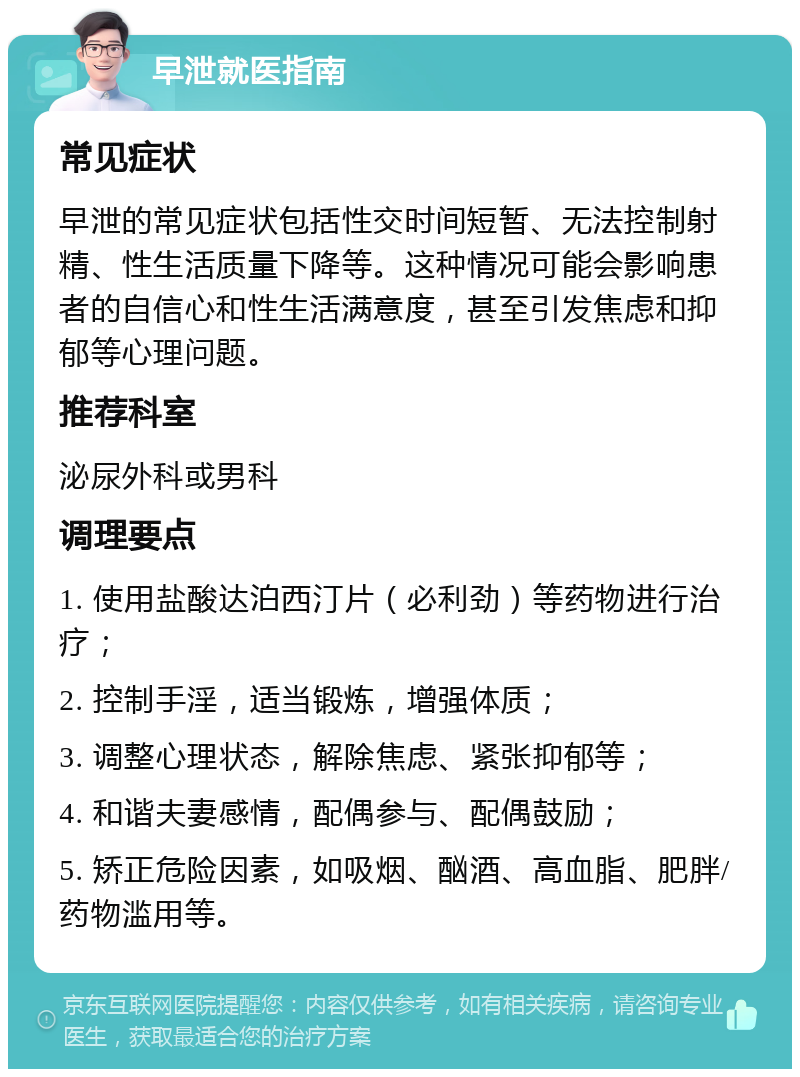 早泄就医指南 常见症状 早泄的常见症状包括性交时间短暂、无法控制射精、性生活质量下降等。这种情况可能会影响患者的自信心和性生活满意度，甚至引发焦虑和抑郁等心理问题。 推荐科室 泌尿外科或男科 调理要点 1. 使用盐酸达泊西汀片（必利劲）等药物进行治疗； 2. 控制手淫，适当锻炼，增强体质； 3. 调整心理状态，解除焦虑、紧张抑郁等； 4. 和谐夫妻感情，配偶参与、配偶鼓励； 5. 矫正危险因素，如吸烟、酗酒、高血脂、肥胖/药物滥用等。