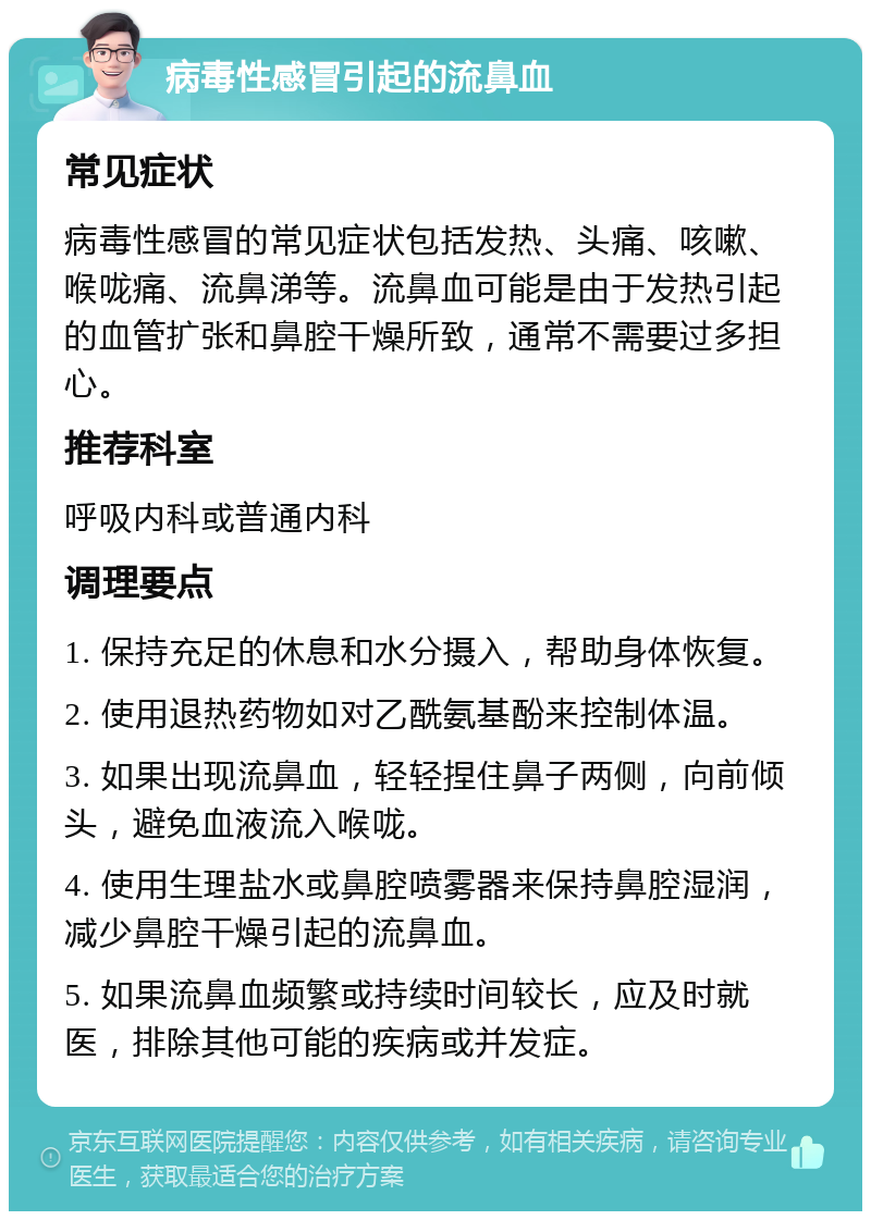 病毒性感冒引起的流鼻血 常见症状 病毒性感冒的常见症状包括发热、头痛、咳嗽、喉咙痛、流鼻涕等。流鼻血可能是由于发热引起的血管扩张和鼻腔干燥所致，通常不需要过多担心。 推荐科室 呼吸内科或普通内科 调理要点 1. 保持充足的休息和水分摄入，帮助身体恢复。 2. 使用退热药物如对乙酰氨基酚来控制体温。 3. 如果出现流鼻血，轻轻捏住鼻子两侧，向前倾头，避免血液流入喉咙。 4. 使用生理盐水或鼻腔喷雾器来保持鼻腔湿润，减少鼻腔干燥引起的流鼻血。 5. 如果流鼻血频繁或持续时间较长，应及时就医，排除其他可能的疾病或并发症。