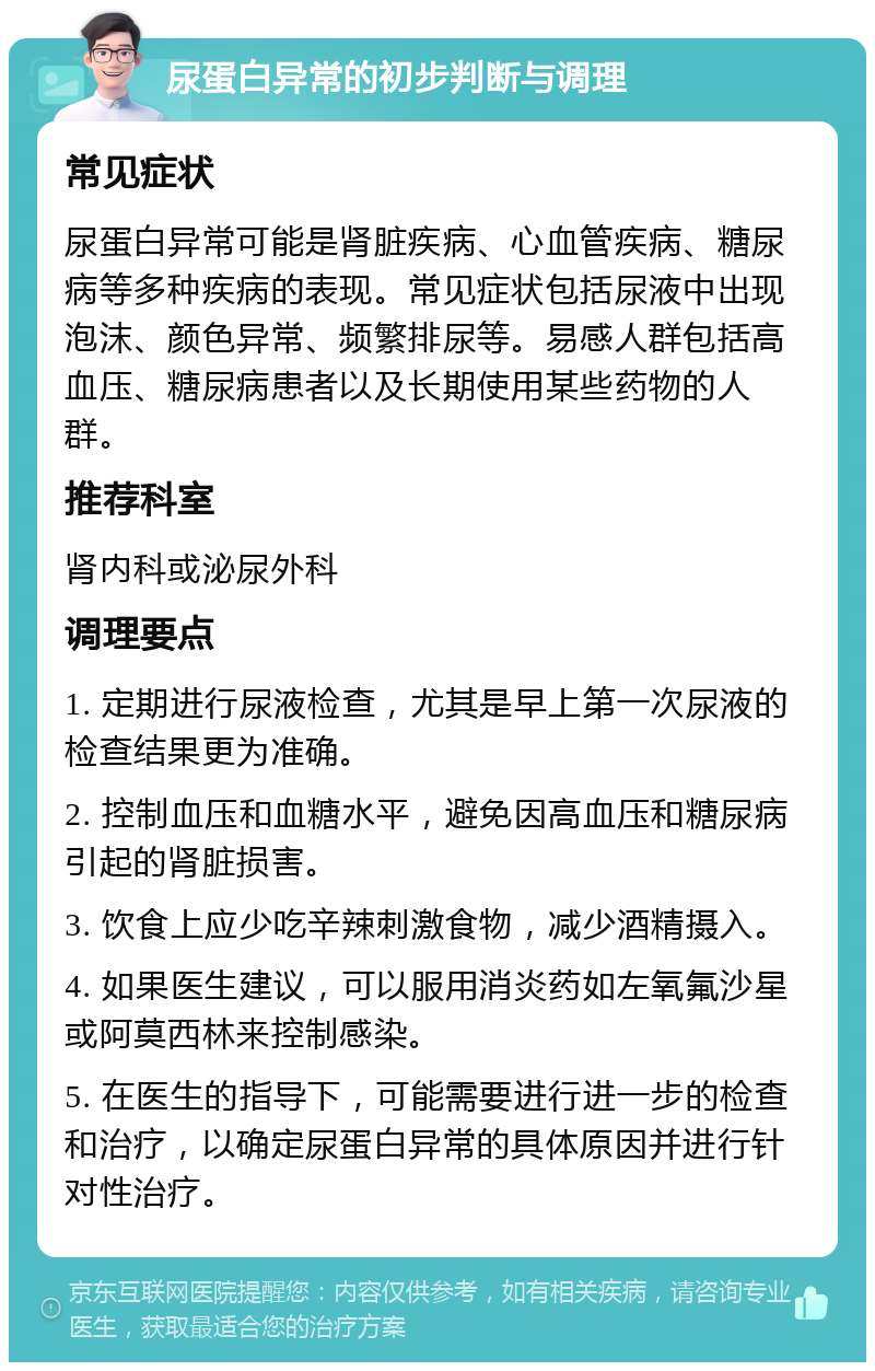 尿蛋白异常的初步判断与调理 常见症状 尿蛋白异常可能是肾脏疾病、心血管疾病、糖尿病等多种疾病的表现。常见症状包括尿液中出现泡沫、颜色异常、频繁排尿等。易感人群包括高血压、糖尿病患者以及长期使用某些药物的人群。 推荐科室 肾内科或泌尿外科 调理要点 1. 定期进行尿液检查，尤其是早上第一次尿液的检查结果更为准确。 2. 控制血压和血糖水平，避免因高血压和糖尿病引起的肾脏损害。 3. 饮食上应少吃辛辣刺激食物，减少酒精摄入。 4. 如果医生建议，可以服用消炎药如左氧氟沙星或阿莫西林来控制感染。 5. 在医生的指导下，可能需要进行进一步的检查和治疗，以确定尿蛋白异常的具体原因并进行针对性治疗。