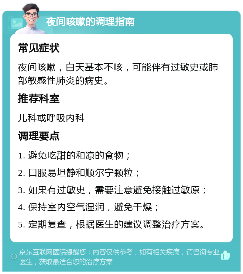 夜间咳嗽的调理指南 常见症状 夜间咳嗽，白天基本不咳，可能伴有过敏史或肺部敏感性肺炎的病史。 推荐科室 儿科或呼吸内科 调理要点 1. 避免吃甜的和凉的食物； 2. 口服易坦静和顺尔宁颗粒； 3. 如果有过敏史，需要注意避免接触过敏原； 4. 保持室内空气湿润，避免干燥； 5. 定期复查，根据医生的建议调整治疗方案。