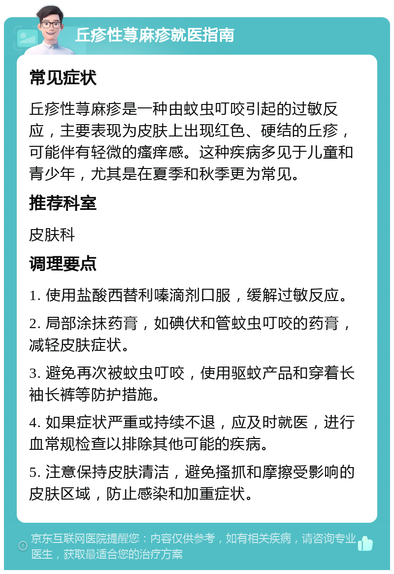 丘疹性荨麻疹就医指南 常见症状 丘疹性荨麻疹是一种由蚊虫叮咬引起的过敏反应，主要表现为皮肤上出现红色、硬结的丘疹，可能伴有轻微的瘙痒感。这种疾病多见于儿童和青少年，尤其是在夏季和秋季更为常见。 推荐科室 皮肤科 调理要点 1. 使用盐酸西替利嗪滴剂口服，缓解过敏反应。 2. 局部涂抹药膏，如碘伏和管蚊虫叮咬的药膏，减轻皮肤症状。 3. 避免再次被蚊虫叮咬，使用驱蚊产品和穿着长袖长裤等防护措施。 4. 如果症状严重或持续不退，应及时就医，进行血常规检查以排除其他可能的疾病。 5. 注意保持皮肤清洁，避免搔抓和摩擦受影响的皮肤区域，防止感染和加重症状。