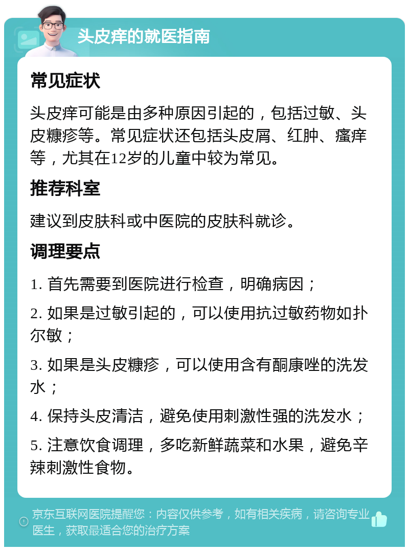 头皮痒的就医指南 常见症状 头皮痒可能是由多种原因引起的，包括过敏、头皮糠疹等。常见症状还包括头皮屑、红肿、瘙痒等，尤其在12岁的儿童中较为常见。 推荐科室 建议到皮肤科或中医院的皮肤科就诊。 调理要点 1. 首先需要到医院进行检查，明确病因； 2. 如果是过敏引起的，可以使用抗过敏药物如扑尔敏； 3. 如果是头皮糠疹，可以使用含有酮康唑的洗发水； 4. 保持头皮清洁，避免使用刺激性强的洗发水； 5. 注意饮食调理，多吃新鲜蔬菜和水果，避免辛辣刺激性食物。