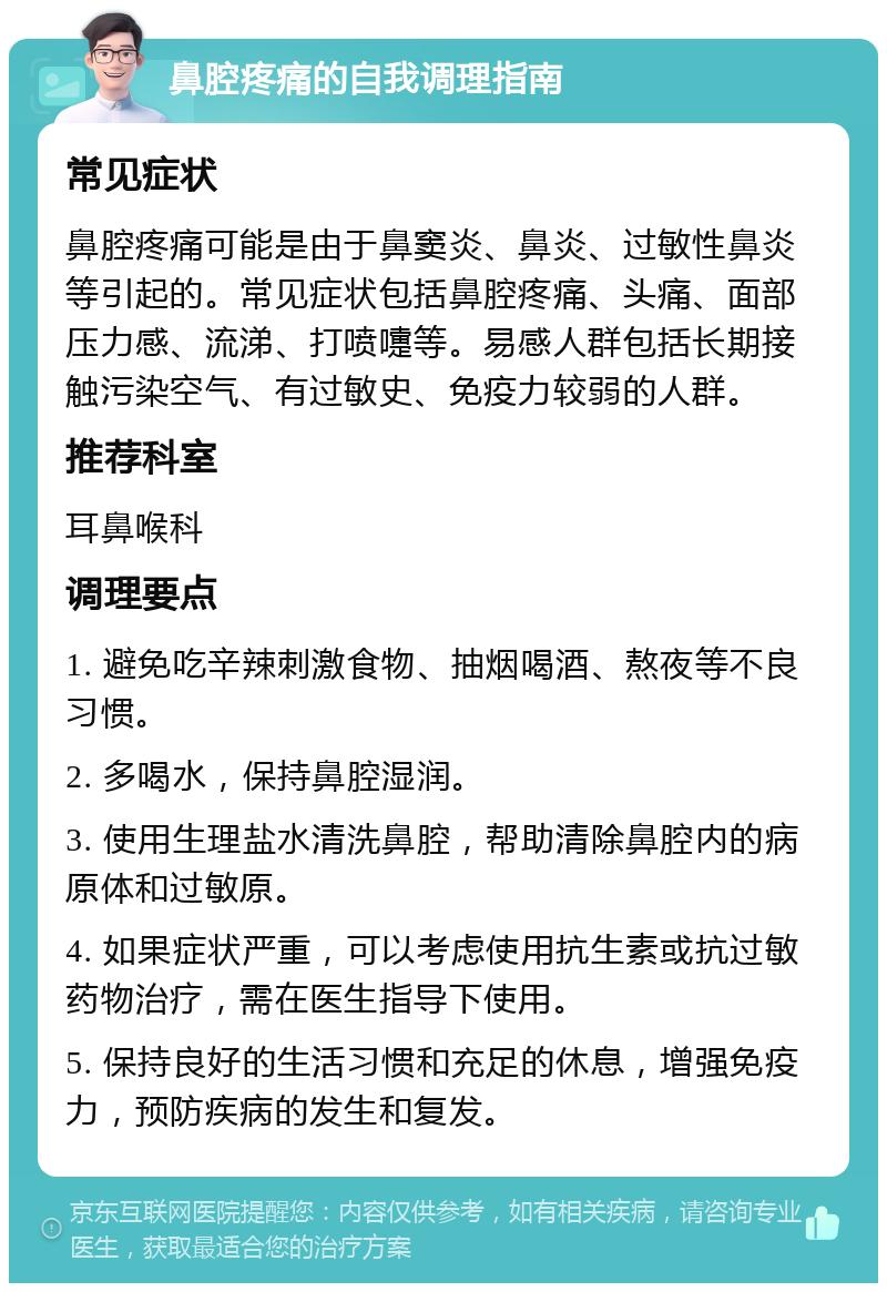 鼻腔疼痛的自我调理指南 常见症状 鼻腔疼痛可能是由于鼻窦炎、鼻炎、过敏性鼻炎等引起的。常见症状包括鼻腔疼痛、头痛、面部压力感、流涕、打喷嚏等。易感人群包括长期接触污染空气、有过敏史、免疫力较弱的人群。 推荐科室 耳鼻喉科 调理要点 1. 避免吃辛辣刺激食物、抽烟喝酒、熬夜等不良习惯。 2. 多喝水，保持鼻腔湿润。 3. 使用生理盐水清洗鼻腔，帮助清除鼻腔内的病原体和过敏原。 4. 如果症状严重，可以考虑使用抗生素或抗过敏药物治疗，需在医生指导下使用。 5. 保持良好的生活习惯和充足的休息，增强免疫力，预防疾病的发生和复发。