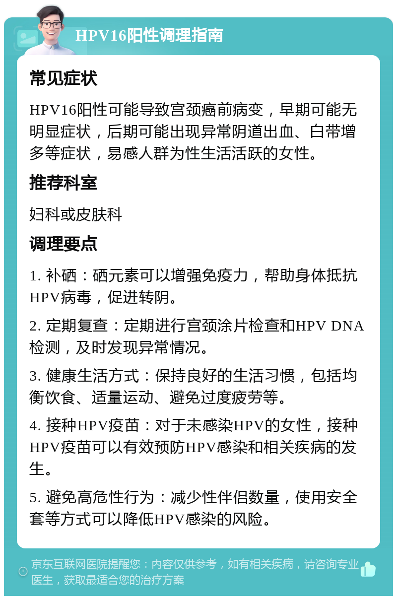 HPV16阳性调理指南 常见症状 HPV16阳性可能导致宫颈癌前病变，早期可能无明显症状，后期可能出现异常阴道出血、白带增多等症状，易感人群为性生活活跃的女性。 推荐科室 妇科或皮肤科 调理要点 1. 补硒：硒元素可以增强免疫力，帮助身体抵抗HPV病毒，促进转阴。 2. 定期复查：定期进行宫颈涂片检查和HPV DNA检测，及时发现异常情况。 3. 健康生活方式：保持良好的生活习惯，包括均衡饮食、适量运动、避免过度疲劳等。 4. 接种HPV疫苗：对于未感染HPV的女性，接种HPV疫苗可以有效预防HPV感染和相关疾病的发生。 5. 避免高危性行为：减少性伴侣数量，使用安全套等方式可以降低HPV感染的风险。