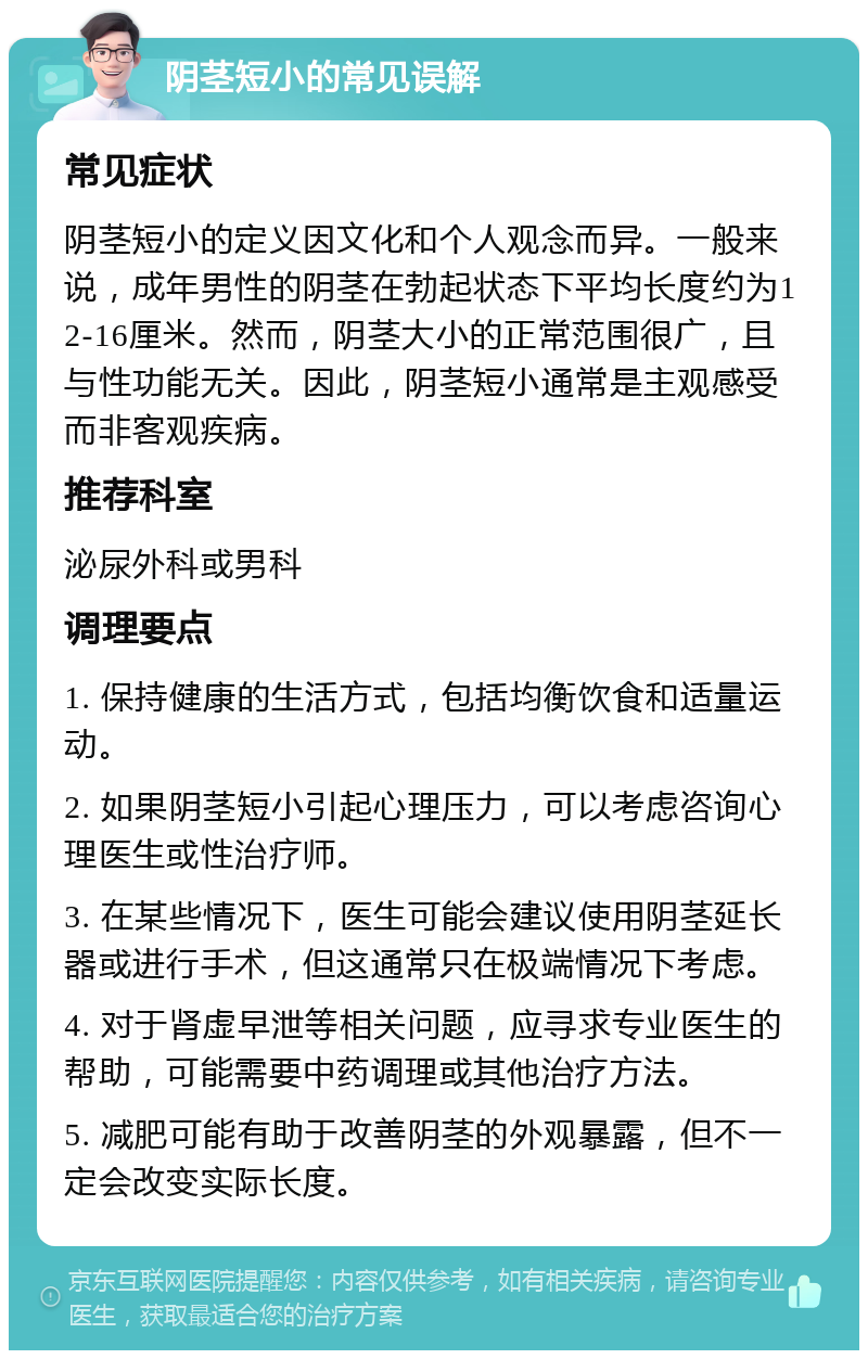 阴茎短小的常见误解 常见症状 阴茎短小的定义因文化和个人观念而异。一般来说，成年男性的阴茎在勃起状态下平均长度约为12-16厘米。然而，阴茎大小的正常范围很广，且与性功能无关。因此，阴茎短小通常是主观感受而非客观疾病。 推荐科室 泌尿外科或男科 调理要点 1. 保持健康的生活方式，包括均衡饮食和适量运动。 2. 如果阴茎短小引起心理压力，可以考虑咨询心理医生或性治疗师。 3. 在某些情况下，医生可能会建议使用阴茎延长器或进行手术，但这通常只在极端情况下考虑。 4. 对于肾虚早泄等相关问题，应寻求专业医生的帮助，可能需要中药调理或其他治疗方法。 5. 减肥可能有助于改善阴茎的外观暴露，但不一定会改变实际长度。