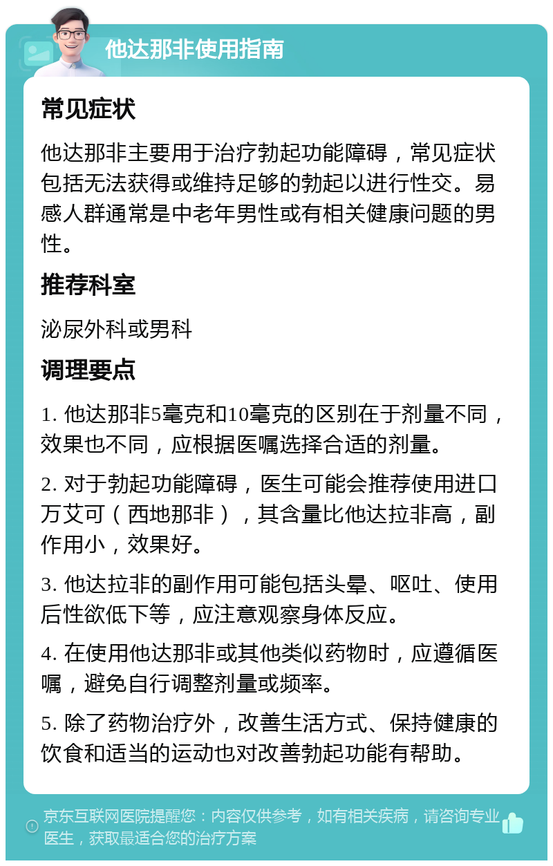 他达那非使用指南 常见症状 他达那非主要用于治疗勃起功能障碍，常见症状包括无法获得或维持足够的勃起以进行性交。易感人群通常是中老年男性或有相关健康问题的男性。 推荐科室 泌尿外科或男科 调理要点 1. 他达那非5毫克和10毫克的区别在于剂量不同，效果也不同，应根据医嘱选择合适的剂量。 2. 对于勃起功能障碍，医生可能会推荐使用进口万艾可（西地那非），其含量比他达拉非高，副作用小，效果好。 3. 他达拉非的副作用可能包括头晕、呕吐、使用后性欲低下等，应注意观察身体反应。 4. 在使用他达那非或其他类似药物时，应遵循医嘱，避免自行调整剂量或频率。 5. 除了药物治疗外，改善生活方式、保持健康的饮食和适当的运动也对改善勃起功能有帮助。