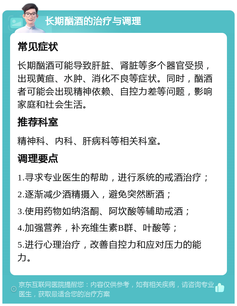 长期酗酒的治疗与调理 常见症状 长期酗酒可能导致肝脏、肾脏等多个器官受损，出现黄疸、水肿、消化不良等症状。同时，酗酒者可能会出现精神依赖、自控力差等问题，影响家庭和社会生活。 推荐科室 精神科、内科、肝病科等相关科室。 调理要点 1.寻求专业医生的帮助，进行系统的戒酒治疗； 2.逐渐减少酒精摄入，避免突然断酒； 3.使用药物如纳洛酮、阿坎酸等辅助戒酒； 4.加强营养，补充维生素B群、叶酸等； 5.进行心理治疗，改善自控力和应对压力的能力。