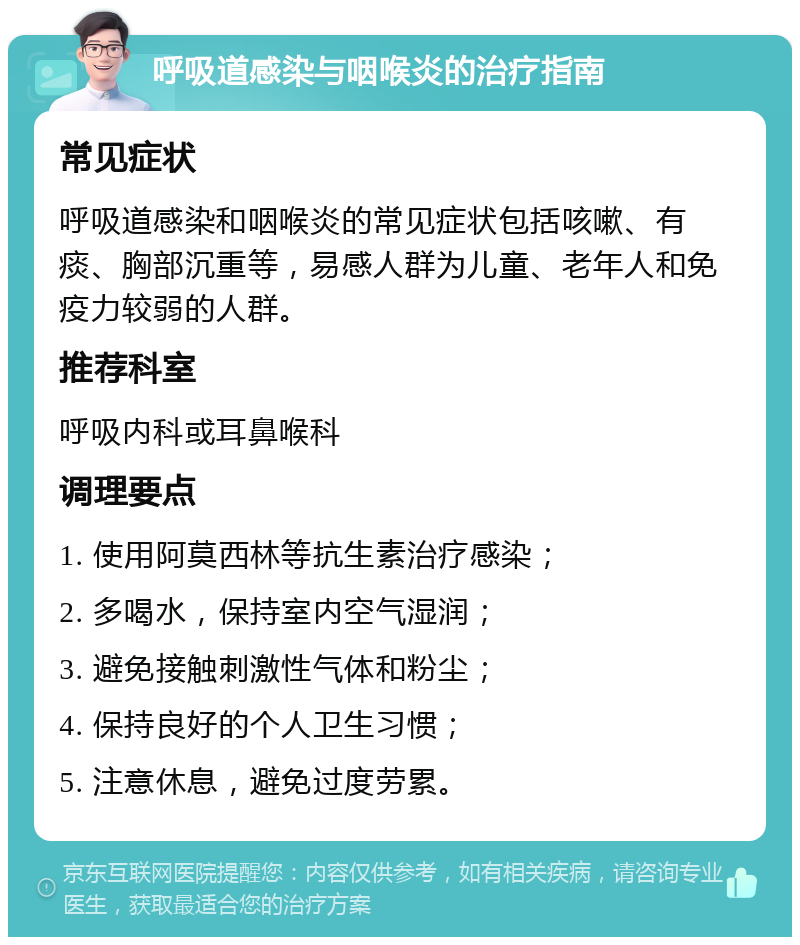 呼吸道感染与咽喉炎的治疗指南 常见症状 呼吸道感染和咽喉炎的常见症状包括咳嗽、有痰、胸部沉重等，易感人群为儿童、老年人和免疫力较弱的人群。 推荐科室 呼吸内科或耳鼻喉科 调理要点 1. 使用阿莫西林等抗生素治疗感染； 2. 多喝水，保持室内空气湿润； 3. 避免接触刺激性气体和粉尘； 4. 保持良好的个人卫生习惯； 5. 注意休息，避免过度劳累。