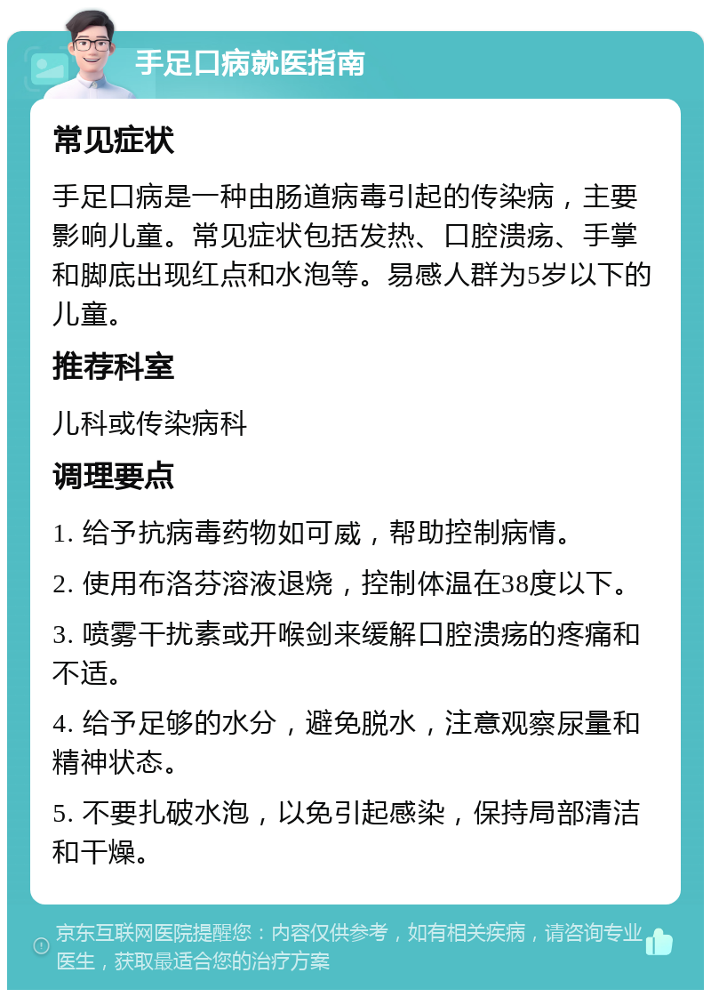 手足口病就医指南 常见症状 手足口病是一种由肠道病毒引起的传染病，主要影响儿童。常见症状包括发热、口腔溃疡、手掌和脚底出现红点和水泡等。易感人群为5岁以下的儿童。 推荐科室 儿科或传染病科 调理要点 1. 给予抗病毒药物如可威，帮助控制病情。 2. 使用布洛芬溶液退烧，控制体温在38度以下。 3. 喷雾干扰素或开喉剑来缓解口腔溃疡的疼痛和不适。 4. 给予足够的水分，避免脱水，注意观察尿量和精神状态。 5. 不要扎破水泡，以免引起感染，保持局部清洁和干燥。