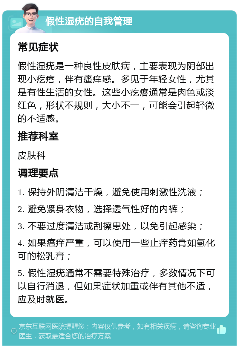 假性湿疣的自我管理 常见症状 假性湿疣是一种良性皮肤病，主要表现为阴部出现小疙瘩，伴有瘙痒感。多见于年轻女性，尤其是有性生活的女性。这些小疙瘩通常是肉色或淡红色，形状不规则，大小不一，可能会引起轻微的不适感。 推荐科室 皮肤科 调理要点 1. 保持外阴清洁干燥，避免使用刺激性洗液； 2. 避免紧身衣物，选择透气性好的内裤； 3. 不要过度清洁或刮擦患处，以免引起感染； 4. 如果瘙痒严重，可以使用一些止痒药膏如氢化可的松乳膏； 5. 假性湿疣通常不需要特殊治疗，多数情况下可以自行消退，但如果症状加重或伴有其他不适，应及时就医。