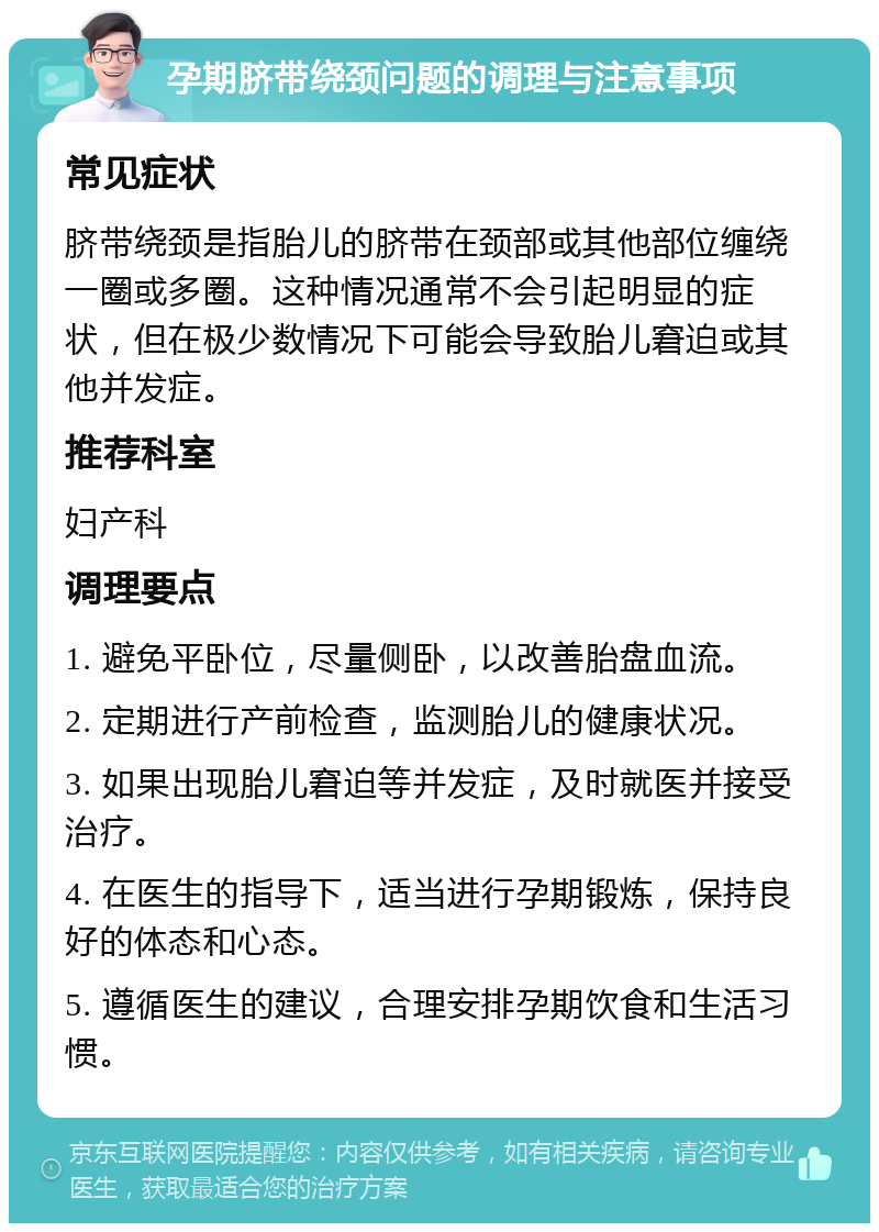 孕期脐带绕颈问题的调理与注意事项 常见症状 脐带绕颈是指胎儿的脐带在颈部或其他部位缠绕一圈或多圈。这种情况通常不会引起明显的症状，但在极少数情况下可能会导致胎儿窘迫或其他并发症。 推荐科室 妇产科 调理要点 1. 避免平卧位，尽量侧卧，以改善胎盘血流。 2. 定期进行产前检查，监测胎儿的健康状况。 3. 如果出现胎儿窘迫等并发症，及时就医并接受治疗。 4. 在医生的指导下，适当进行孕期锻炼，保持良好的体态和心态。 5. 遵循医生的建议，合理安排孕期饮食和生活习惯。