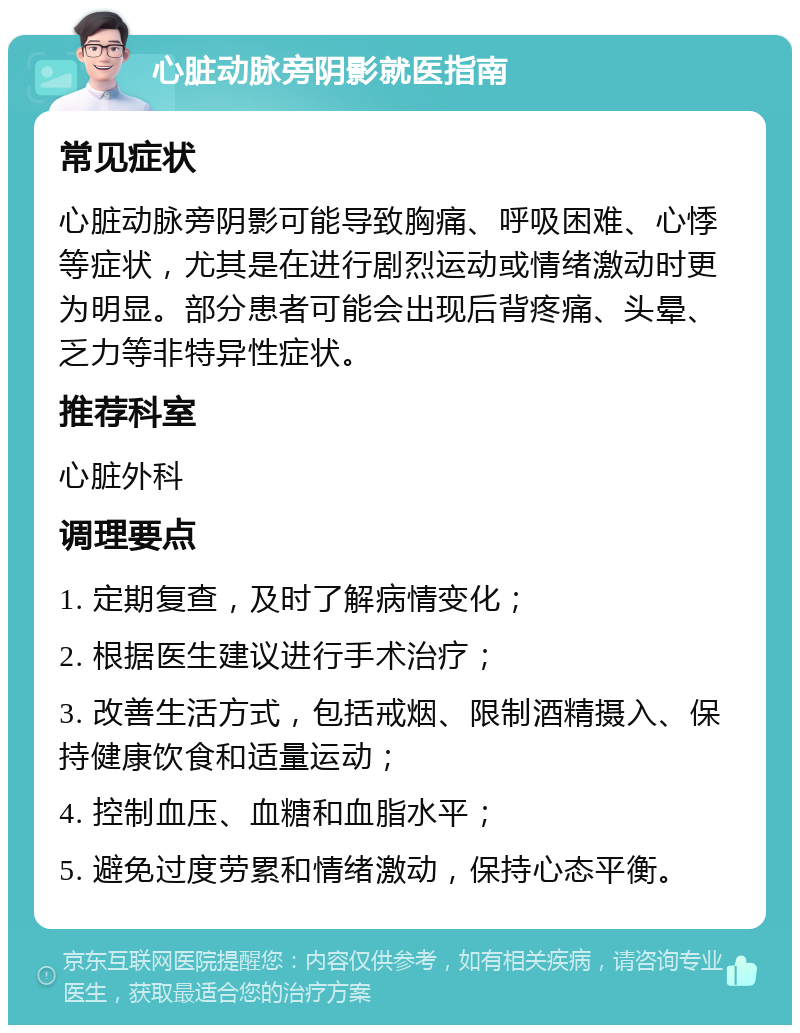 心脏动脉旁阴影就医指南 常见症状 心脏动脉旁阴影可能导致胸痛、呼吸困难、心悸等症状，尤其是在进行剧烈运动或情绪激动时更为明显。部分患者可能会出现后背疼痛、头晕、乏力等非特异性症状。 推荐科室 心脏外科 调理要点 1. 定期复查，及时了解病情变化； 2. 根据医生建议进行手术治疗； 3. 改善生活方式，包括戒烟、限制酒精摄入、保持健康饮食和适量运动； 4. 控制血压、血糖和血脂水平； 5. 避免过度劳累和情绪激动，保持心态平衡。