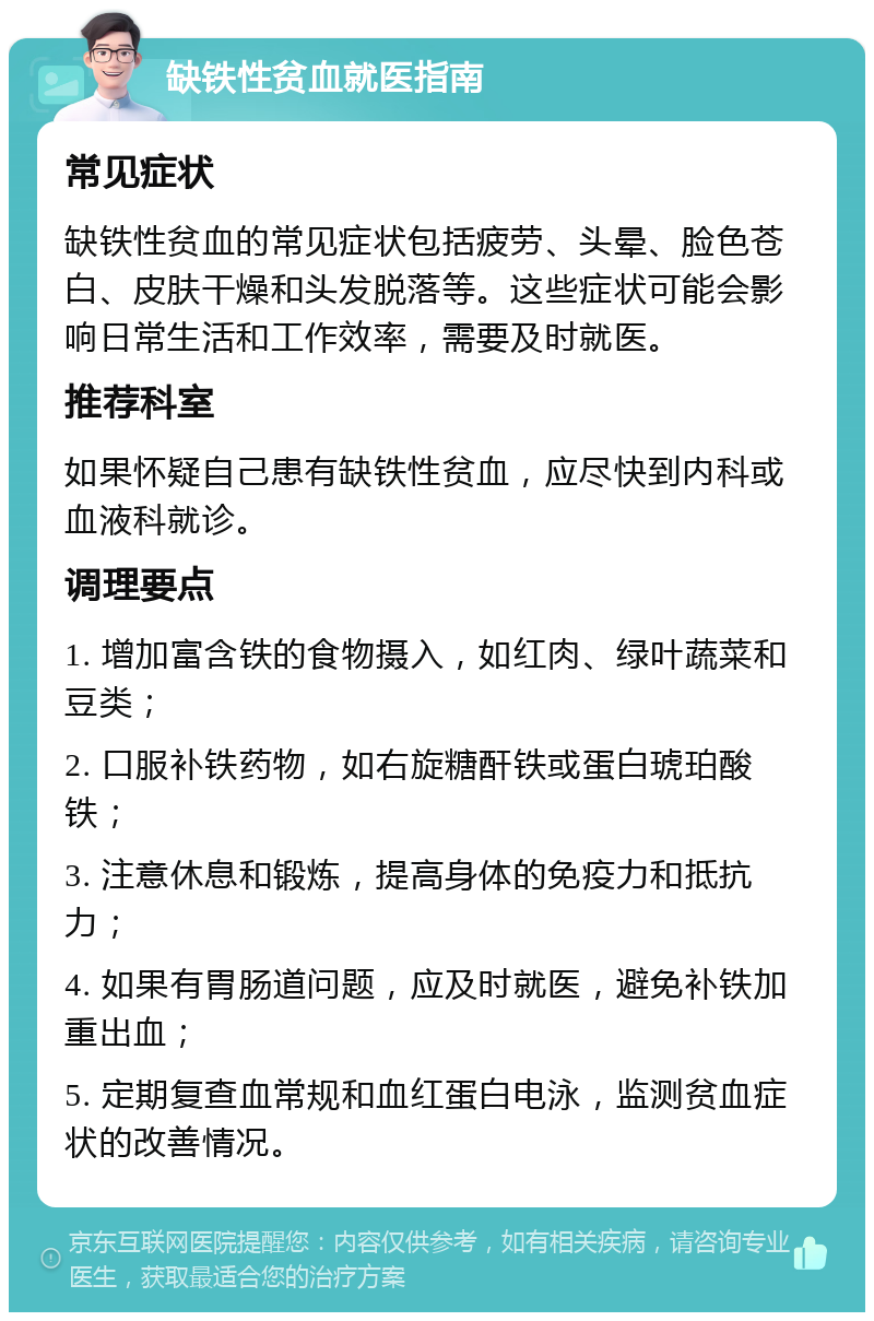 缺铁性贫血就医指南 常见症状 缺铁性贫血的常见症状包括疲劳、头晕、脸色苍白、皮肤干燥和头发脱落等。这些症状可能会影响日常生活和工作效率，需要及时就医。 推荐科室 如果怀疑自己患有缺铁性贫血，应尽快到内科或血液科就诊。 调理要点 1. 增加富含铁的食物摄入，如红肉、绿叶蔬菜和豆类； 2. 口服补铁药物，如右旋糖酐铁或蛋白琥珀酸铁； 3. 注意休息和锻炼，提高身体的免疫力和抵抗力； 4. 如果有胃肠道问题，应及时就医，避免补铁加重出血； 5. 定期复查血常规和血红蛋白电泳，监测贫血症状的改善情况。