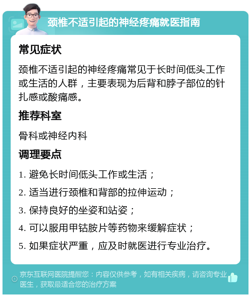 颈椎不适引起的神经疼痛就医指南 常见症状 颈椎不适引起的神经疼痛常见于长时间低头工作或生活的人群，主要表现为后背和脖子部位的针扎感或酸痛感。 推荐科室 骨科或神经内科 调理要点 1. 避免长时间低头工作或生活； 2. 适当进行颈椎和背部的拉伸运动； 3. 保持良好的坐姿和站姿； 4. 可以服用甲钴胺片等药物来缓解症状； 5. 如果症状严重，应及时就医进行专业治疗。