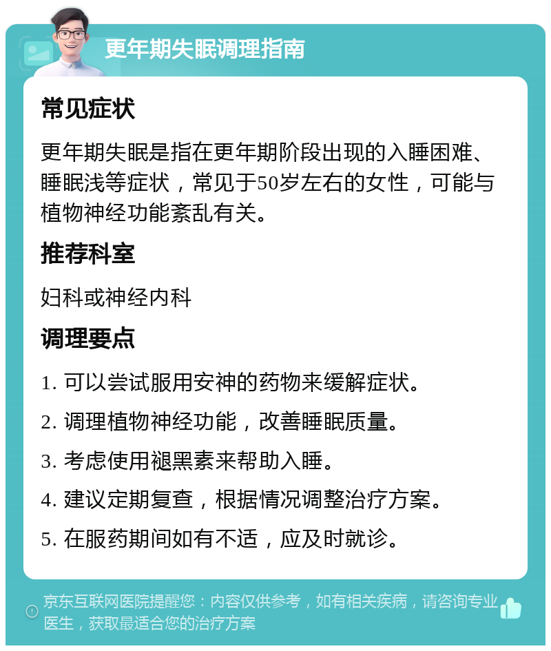 更年期失眠调理指南 常见症状 更年期失眠是指在更年期阶段出现的入睡困难、睡眠浅等症状，常见于50岁左右的女性，可能与植物神经功能紊乱有关。 推荐科室 妇科或神经内科 调理要点 1. 可以尝试服用安神的药物来缓解症状。 2. 调理植物神经功能，改善睡眠质量。 3. 考虑使用褪黑素来帮助入睡。 4. 建议定期复查，根据情况调整治疗方案。 5. 在服药期间如有不适，应及时就诊。