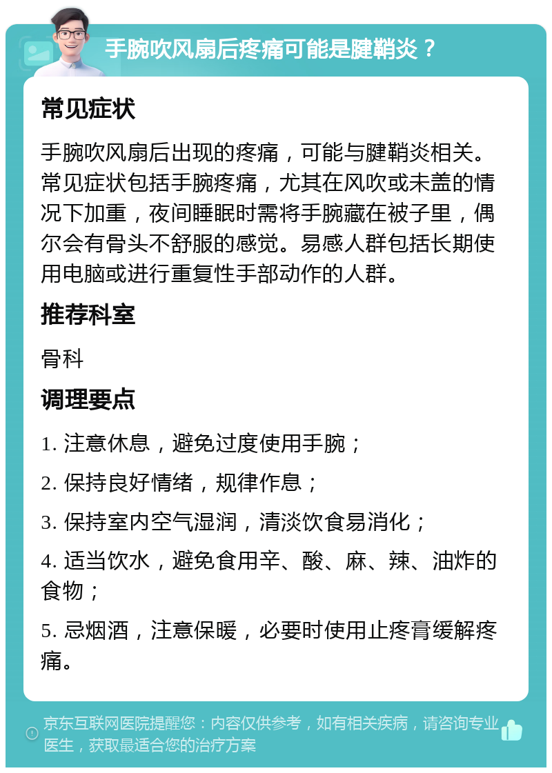 手腕吹风扇后疼痛可能是腱鞘炎？ 常见症状 手腕吹风扇后出现的疼痛，可能与腱鞘炎相关。常见症状包括手腕疼痛，尤其在风吹或未盖的情况下加重，夜间睡眠时需将手腕藏在被子里，偶尔会有骨头不舒服的感觉。易感人群包括长期使用电脑或进行重复性手部动作的人群。 推荐科室 骨科 调理要点 1. 注意休息，避免过度使用手腕； 2. 保持良好情绪，规律作息； 3. 保持室内空气湿润，清淡饮食易消化； 4. 适当饮水，避免食用辛、酸、麻、辣、油炸的食物； 5. 忌烟酒，注意保暖，必要时使用止疼膏缓解疼痛。