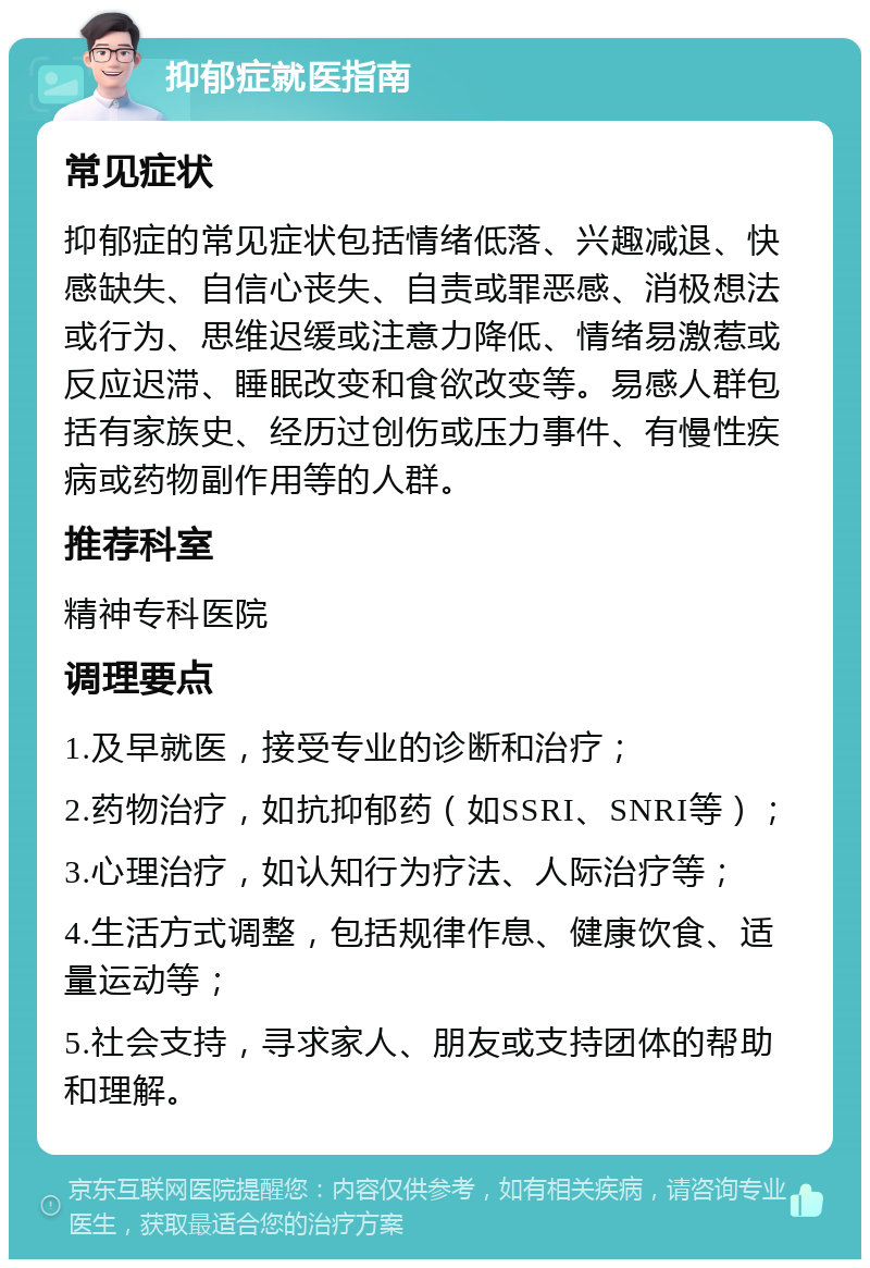 抑郁症就医指南 常见症状 抑郁症的常见症状包括情绪低落、兴趣减退、快感缺失、自信心丧失、自责或罪恶感、消极想法或行为、思维迟缓或注意力降低、情绪易激惹或反应迟滞、睡眠改变和食欲改变等。易感人群包括有家族史、经历过创伤或压力事件、有慢性疾病或药物副作用等的人群。 推荐科室 精神专科医院 调理要点 1.及早就医，接受专业的诊断和治疗； 2.药物治疗，如抗抑郁药（如SSRI、SNRI等）； 3.心理治疗，如认知行为疗法、人际治疗等； 4.生活方式调整，包括规律作息、健康饮食、适量运动等； 5.社会支持，寻求家人、朋友或支持团体的帮助和理解。