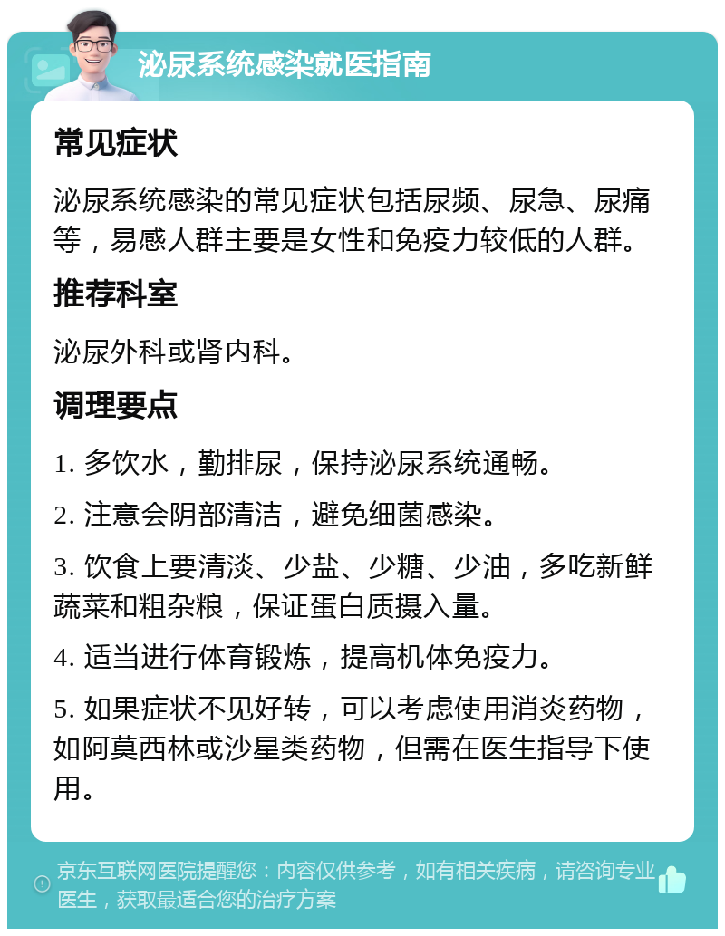 泌尿系统感染就医指南 常见症状 泌尿系统感染的常见症状包括尿频、尿急、尿痛等，易感人群主要是女性和免疫力较低的人群。 推荐科室 泌尿外科或肾内科。 调理要点 1. 多饮水，勤排尿，保持泌尿系统通畅。 2. 注意会阴部清洁，避免细菌感染。 3. 饮食上要清淡、少盐、少糖、少油，多吃新鲜蔬菜和粗杂粮，保证蛋白质摄入量。 4. 适当进行体育锻炼，提高机体免疫力。 5. 如果症状不见好转，可以考虑使用消炎药物，如阿莫西林或沙星类药物，但需在医生指导下使用。