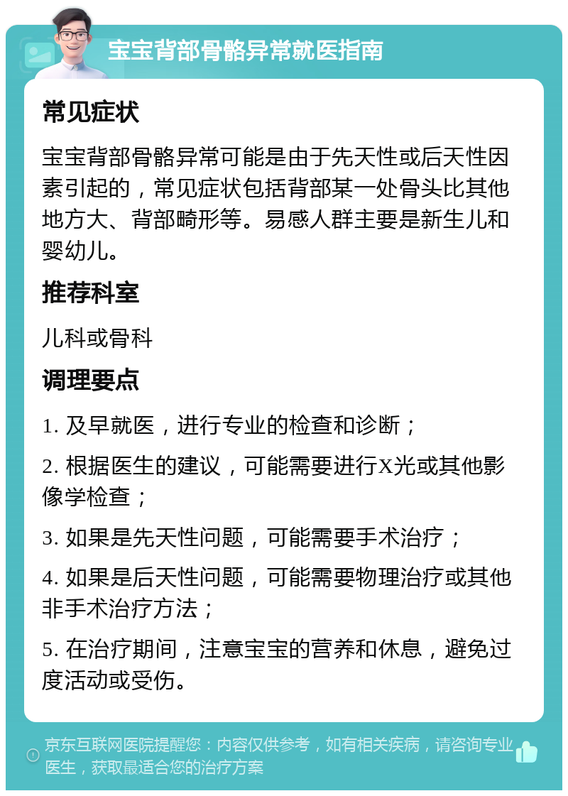 宝宝背部骨骼异常就医指南 常见症状 宝宝背部骨骼异常可能是由于先天性或后天性因素引起的，常见症状包括背部某一处骨头比其他地方大、背部畸形等。易感人群主要是新生儿和婴幼儿。 推荐科室 儿科或骨科 调理要点 1. 及早就医，进行专业的检查和诊断； 2. 根据医生的建议，可能需要进行X光或其他影像学检查； 3. 如果是先天性问题，可能需要手术治疗； 4. 如果是后天性问题，可能需要物理治疗或其他非手术治疗方法； 5. 在治疗期间，注意宝宝的营养和休息，避免过度活动或受伤。