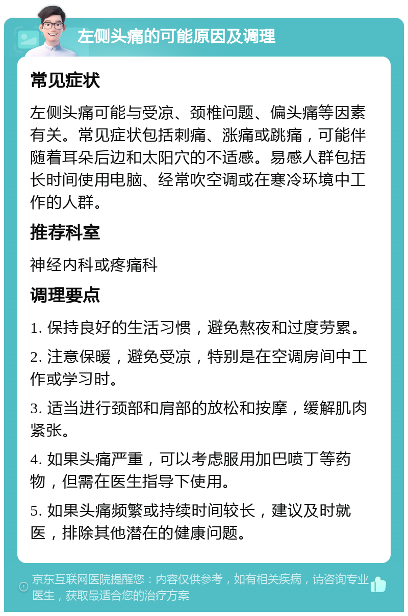 左侧头痛的可能原因及调理 常见症状 左侧头痛可能与受凉、颈椎问题、偏头痛等因素有关。常见症状包括刺痛、涨痛或跳痛，可能伴随着耳朵后边和太阳穴的不适感。易感人群包括长时间使用电脑、经常吹空调或在寒冷环境中工作的人群。 推荐科室 神经内科或疼痛科 调理要点 1. 保持良好的生活习惯，避免熬夜和过度劳累。 2. 注意保暖，避免受凉，特别是在空调房间中工作或学习时。 3. 适当进行颈部和肩部的放松和按摩，缓解肌肉紧张。 4. 如果头痛严重，可以考虑服用加巴喷丁等药物，但需在医生指导下使用。 5. 如果头痛频繁或持续时间较长，建议及时就医，排除其他潜在的健康问题。