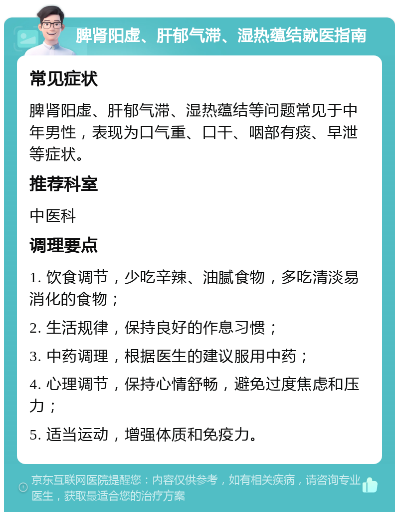 脾肾阳虚、肝郁气滞、湿热蕴结就医指南 常见症状 脾肾阳虚、肝郁气滞、湿热蕴结等问题常见于中年男性，表现为口气重、口干、咽部有痰、早泄等症状。 推荐科室 中医科 调理要点 1. 饮食调节，少吃辛辣、油腻食物，多吃清淡易消化的食物； 2. 生活规律，保持良好的作息习惯； 3. 中药调理，根据医生的建议服用中药； 4. 心理调节，保持心情舒畅，避免过度焦虑和压力； 5. 适当运动，增强体质和免疫力。