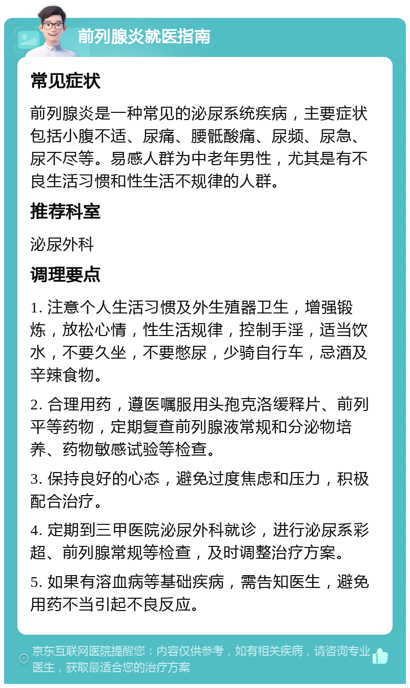 前列腺炎就医指南 常见症状 前列腺炎是一种常见的泌尿系统疾病，主要症状包括小腹不适、尿痛、腰骶酸痛、尿频、尿急、尿不尽等。易感人群为中老年男性，尤其是有不良生活习惯和性生活不规律的人群。 推荐科室 泌尿外科 调理要点 1. 注意个人生活习惯及外生殖器卫生，增强锻炼，放松心情，性生活规律，控制手淫，适当饮水，不要久坐，不要憋尿，少骑自行车，忌酒及辛辣食物。 2. 合理用药，遵医嘱服用头孢克洛缓释片、前列平等药物，定期复查前列腺液常规和分泌物培养、药物敏感试验等检查。 3. 保持良好的心态，避免过度焦虑和压力，积极配合治疗。 4. 定期到三甲医院泌尿外科就诊，进行泌尿系彩超、前列腺常规等检查，及时调整治疗方案。 5. 如果有溶血病等基础疾病，需告知医生，避免用药不当引起不良反应。