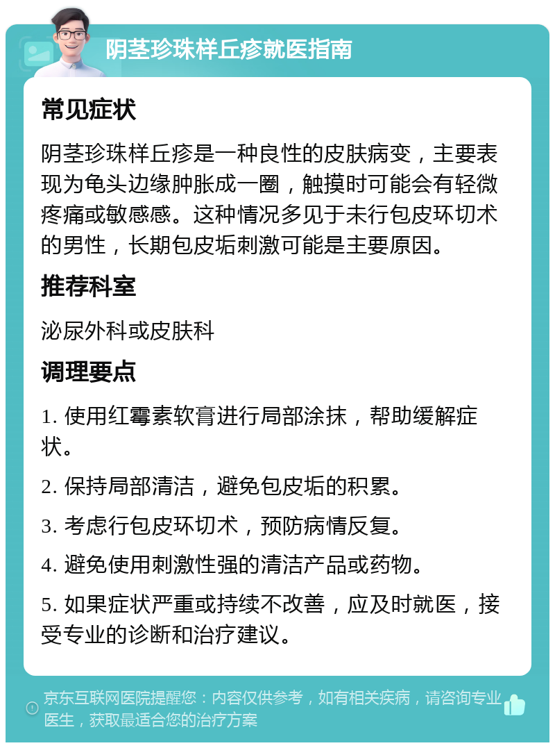 阴茎珍珠样丘疹就医指南 常见症状 阴茎珍珠样丘疹是一种良性的皮肤病变，主要表现为龟头边缘肿胀成一圈，触摸时可能会有轻微疼痛或敏感感。这种情况多见于未行包皮环切术的男性，长期包皮垢刺激可能是主要原因。 推荐科室 泌尿外科或皮肤科 调理要点 1. 使用红霉素软膏进行局部涂抹，帮助缓解症状。 2. 保持局部清洁，避免包皮垢的积累。 3. 考虑行包皮环切术，预防病情反复。 4. 避免使用刺激性强的清洁产品或药物。 5. 如果症状严重或持续不改善，应及时就医，接受专业的诊断和治疗建议。