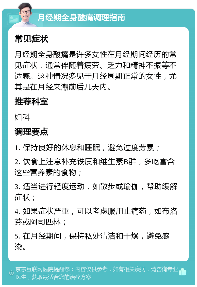 月经期全身酸痛调理指南 常见症状 月经期全身酸痛是许多女性在月经期间经历的常见症状，通常伴随着疲劳、乏力和精神不振等不适感。这种情况多见于月经周期正常的女性，尤其是在月经来潮前后几天内。 推荐科室 妇科 调理要点 1. 保持良好的休息和睡眠，避免过度劳累； 2. 饮食上注意补充铁质和维生素B群，多吃富含这些营养素的食物； 3. 适当进行轻度运动，如散步或瑜伽，帮助缓解症状； 4. 如果症状严重，可以考虑服用止痛药，如布洛芬或阿司匹林； 5. 在月经期间，保持私处清洁和干燥，避免感染。