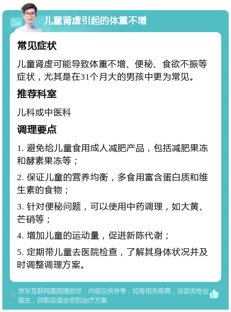 儿童肾虚引起的体重不增 常见症状 儿童肾虚可能导致体重不增、便秘、食欲不振等症状，尤其是在31个月大的男孩中更为常见。 推荐科室 儿科或中医科 调理要点 1. 避免给儿童食用成人减肥产品，包括减肥果冻和酵素果冻等； 2. 保证儿童的营养均衡，多食用富含蛋白质和维生素的食物； 3. 针对便秘问题，可以使用中药调理，如大黄、芒硝等； 4. 增加儿童的运动量，促进新陈代谢； 5. 定期带儿童去医院检查，了解其身体状况并及时调整调理方案。