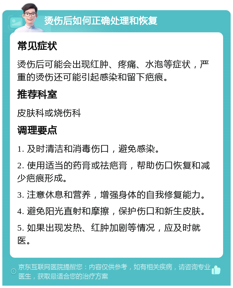 烫伤后如何正确处理和恢复 常见症状 烫伤后可能会出现红肿、疼痛、水泡等症状，严重的烫伤还可能引起感染和留下疤痕。 推荐科室 皮肤科或烧伤科 调理要点 1. 及时清洁和消毒伤口，避免感染。 2. 使用适当的药膏或祛疤膏，帮助伤口恢复和减少疤痕形成。 3. 注意休息和营养，增强身体的自我修复能力。 4. 避免阳光直射和摩擦，保护伤口和新生皮肤。 5. 如果出现发热、红肿加剧等情况，应及时就医。