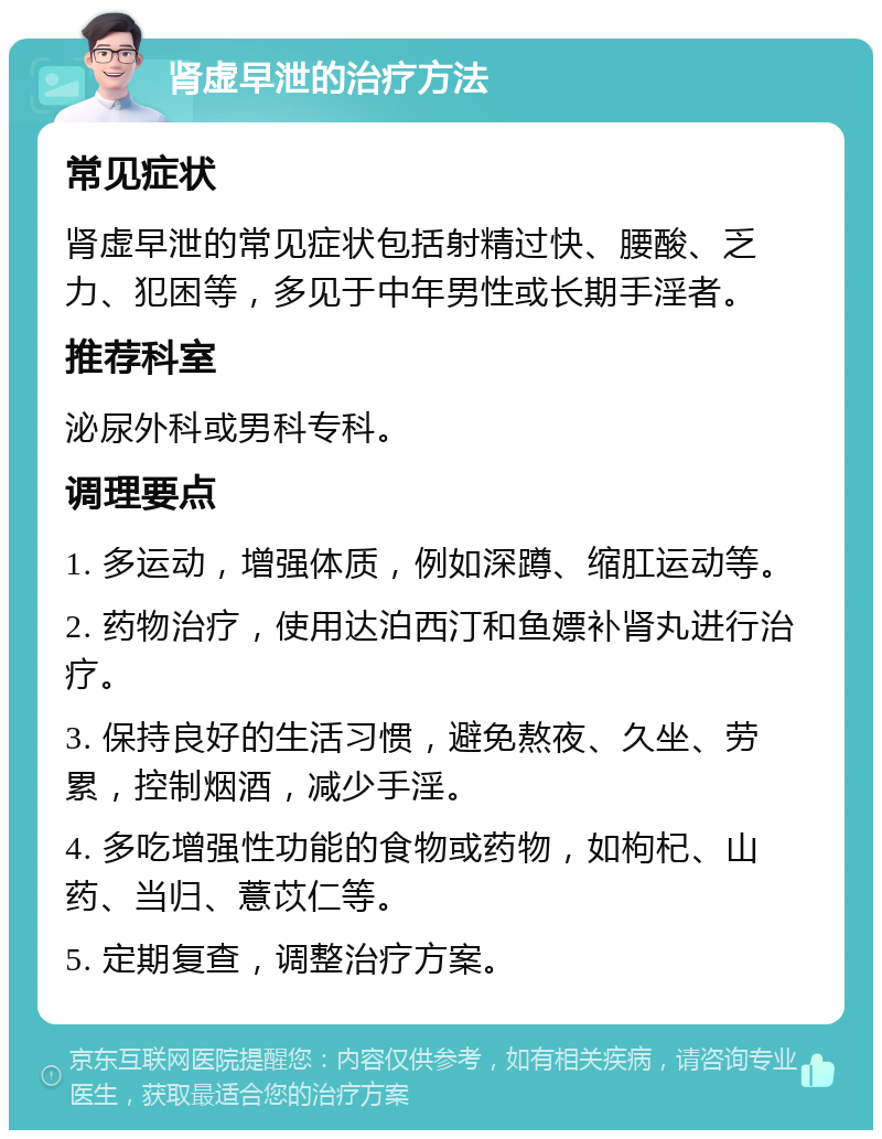 肾虚早泄的治疗方法 常见症状 肾虚早泄的常见症状包括射精过快、腰酸、乏力、犯困等，多见于中年男性或长期手淫者。 推荐科室 泌尿外科或男科专科。 调理要点 1. 多运动，增强体质，例如深蹲、缩肛运动等。 2. 药物治疗，使用达泊西汀和鱼嫖补肾丸进行治疗。 3. 保持良好的生活习惯，避免熬夜、久坐、劳累，控制烟酒，减少手淫。 4. 多吃增强性功能的食物或药物，如枸杞、山药、当归、薏苡仁等。 5. 定期复查，调整治疗方案。