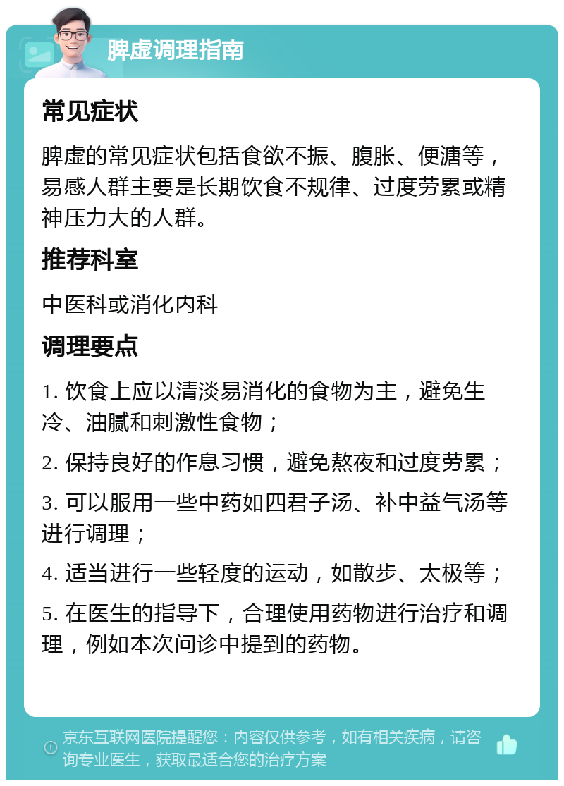 脾虚调理指南 常见症状 脾虚的常见症状包括食欲不振、腹胀、便溏等，易感人群主要是长期饮食不规律、过度劳累或精神压力大的人群。 推荐科室 中医科或消化内科 调理要点 1. 饮食上应以清淡易消化的食物为主，避免生冷、油腻和刺激性食物； 2. 保持良好的作息习惯，避免熬夜和过度劳累； 3. 可以服用一些中药如四君子汤、补中益气汤等进行调理； 4. 适当进行一些轻度的运动，如散步、太极等； 5. 在医生的指导下，合理使用药物进行治疗和调理，例如本次问诊中提到的药物。