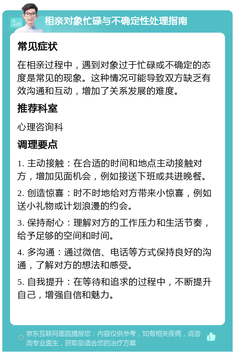 相亲对象忙碌与不确定性处理指南 常见症状 在相亲过程中，遇到对象过于忙碌或不确定的态度是常见的现象。这种情况可能导致双方缺乏有效沟通和互动，增加了关系发展的难度。 推荐科室 心理咨询科 调理要点 1. 主动接触：在合适的时间和地点主动接触对方，增加见面机会，例如接送下班或共进晚餐。 2. 创造惊喜：时不时地给对方带来小惊喜，例如送小礼物或计划浪漫的约会。 3. 保持耐心：理解对方的工作压力和生活节奏，给予足够的空间和时间。 4. 多沟通：通过微信、电话等方式保持良好的沟通，了解对方的想法和感受。 5. 自我提升：在等待和追求的过程中，不断提升自己，增强自信和魅力。