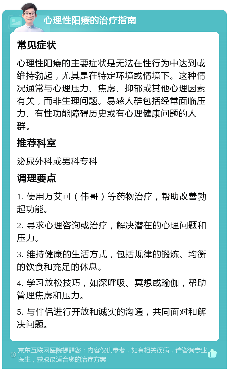 心理性阳痿的治疗指南 常见症状 心理性阳痿的主要症状是无法在性行为中达到或维持勃起，尤其是在特定环境或情境下。这种情况通常与心理压力、焦虑、抑郁或其他心理因素有关，而非生理问题。易感人群包括经常面临压力、有性功能障碍历史或有心理健康问题的人群。 推荐科室 泌尿外科或男科专科 调理要点 1. 使用万艾可（伟哥）等药物治疗，帮助改善勃起功能。 2. 寻求心理咨询或治疗，解决潜在的心理问题和压力。 3. 维持健康的生活方式，包括规律的锻炼、均衡的饮食和充足的休息。 4. 学习放松技巧，如深呼吸、冥想或瑜伽，帮助管理焦虑和压力。 5. 与伴侣进行开放和诚实的沟通，共同面对和解决问题。